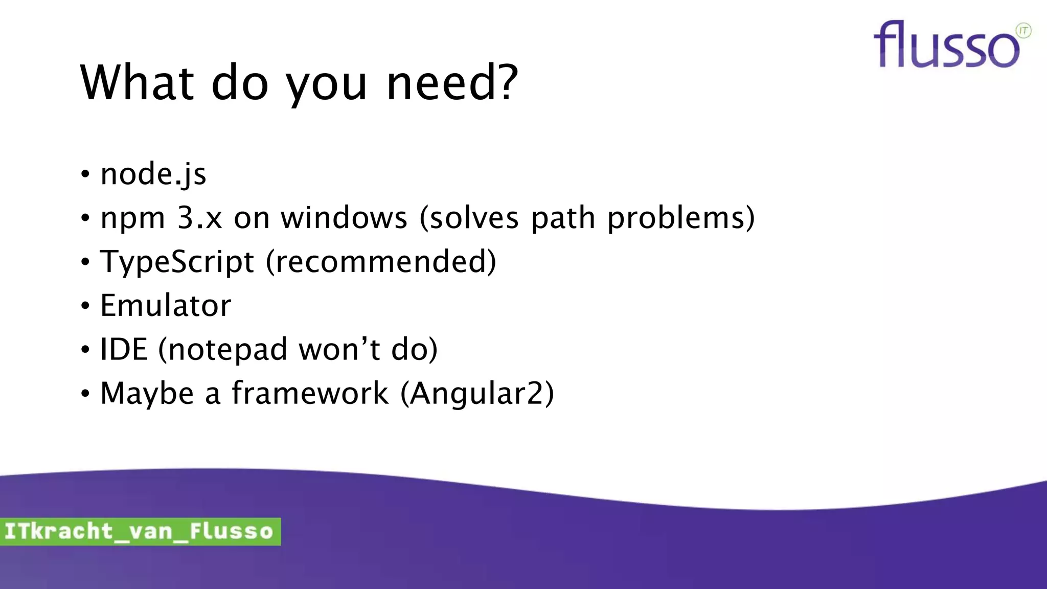 What do you need?
• node.js
• npm 3.x on windows (solves path problems)
• TypeScript (recommended)
• Emulator
• IDE (notepad won’t do)
• Maybe a framework (Angular2)
 