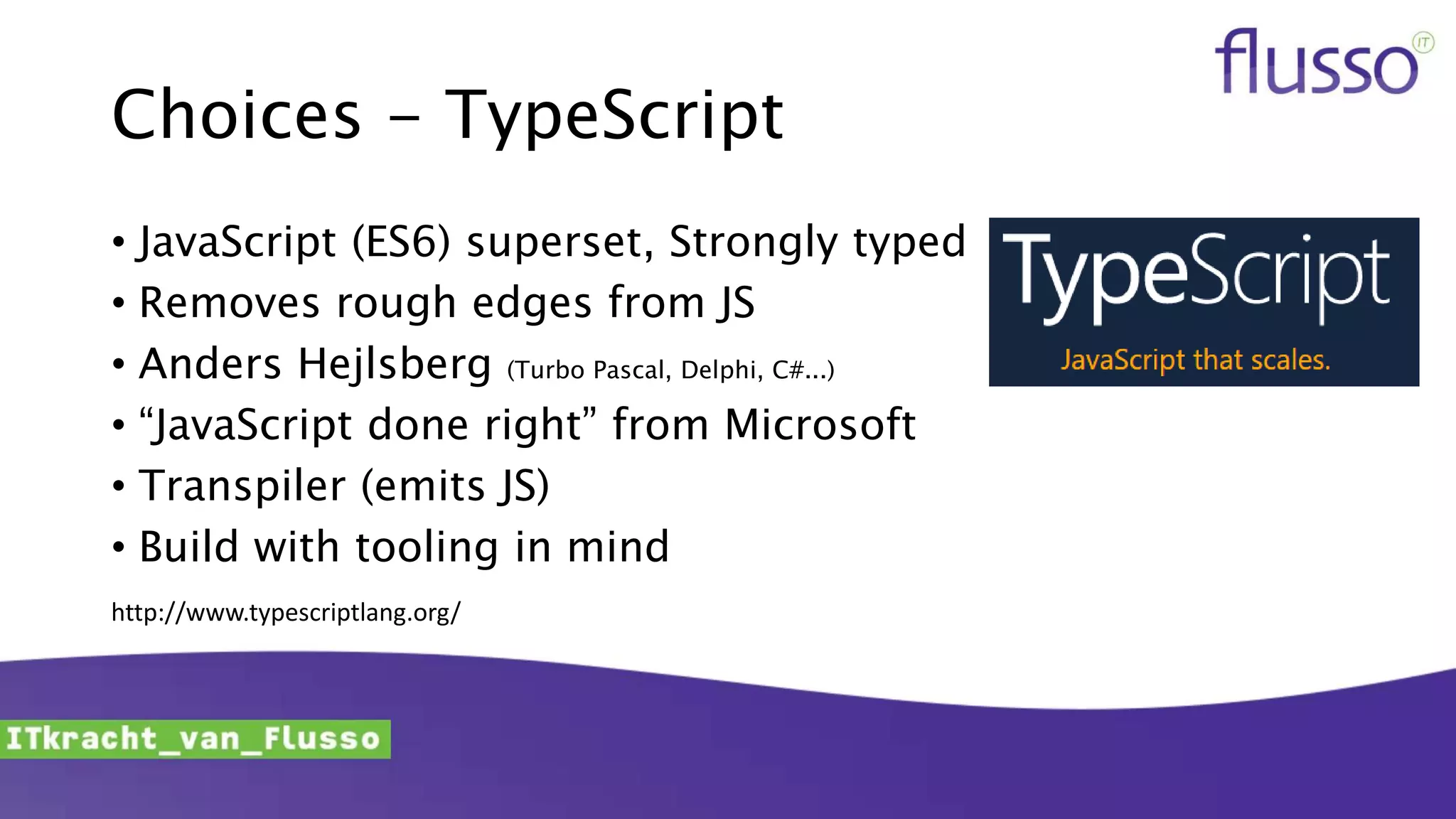 Choices - TypeScript
• JavaScript (ES6) superset, Strongly typed
• Removes rough edges from JS
• Anders Hejlsberg (Turbo Pascal, Delphi, C#...)
• “JavaScript done right” from Microsoft
• Transpiler (emits JS)
• Build with tooling in mind
http://www.typescriptlang.org/
 