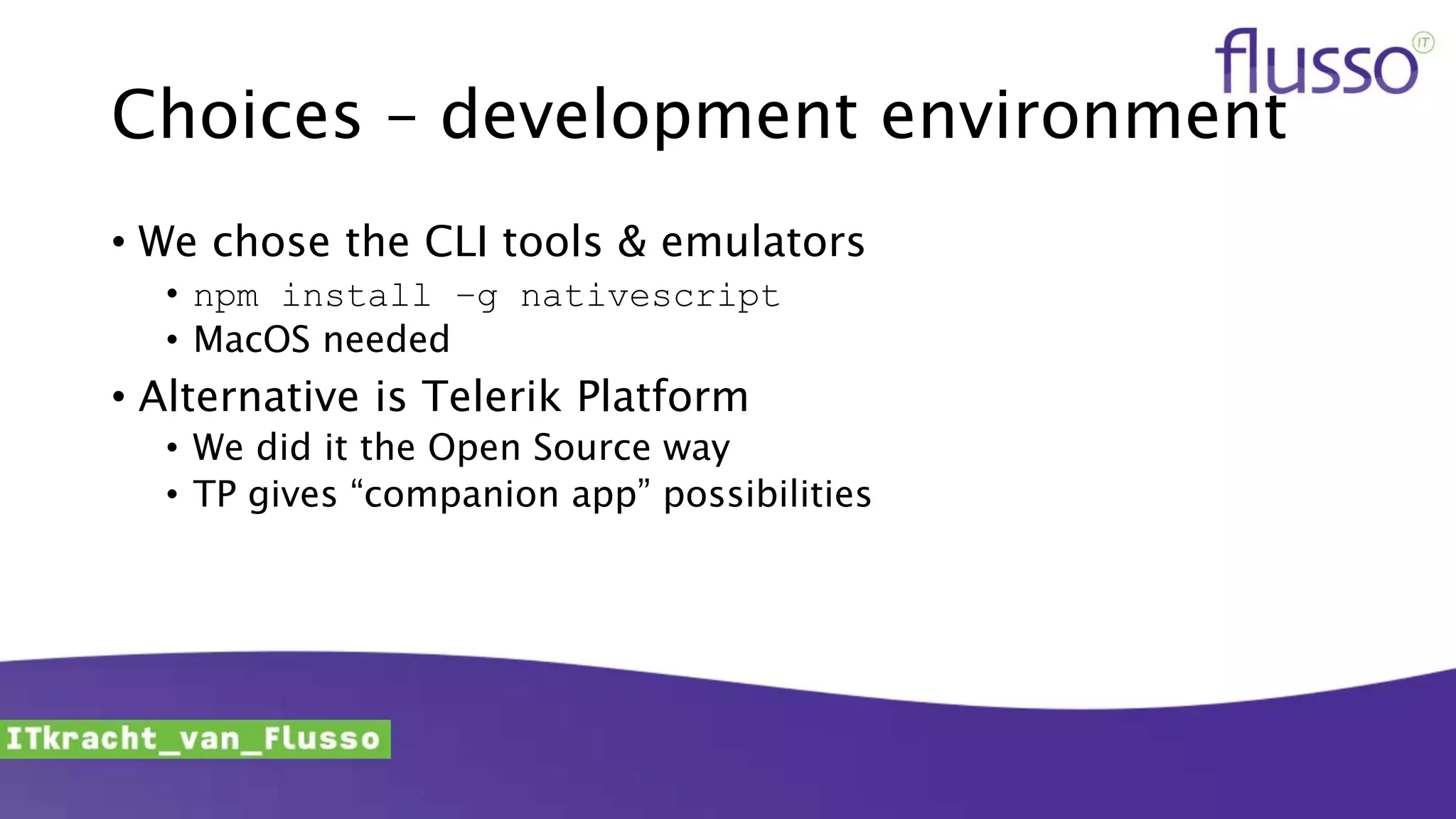 Choices – development environment
• We chose the CLI tools & emulators
• npm install –g nativescript
• MacOS needed
• Alternative is Telerik Platform
• We did it the Open Source way
• TP gives “companion app” possibilities
 