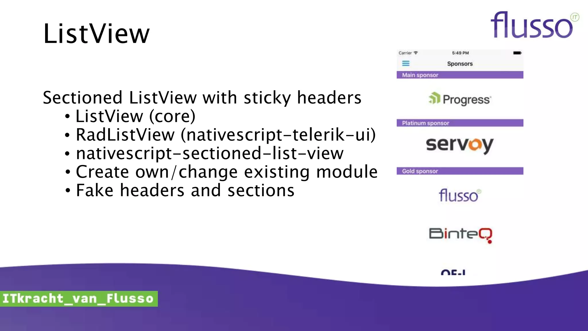 ListView
Sectioned ListView with sticky headers
• ListView (core)
• RadListView (nativescript-telerik-ui)
• nativescript-sectioned-list-view
• Create own/change existing module
• Fake headers and sections
 