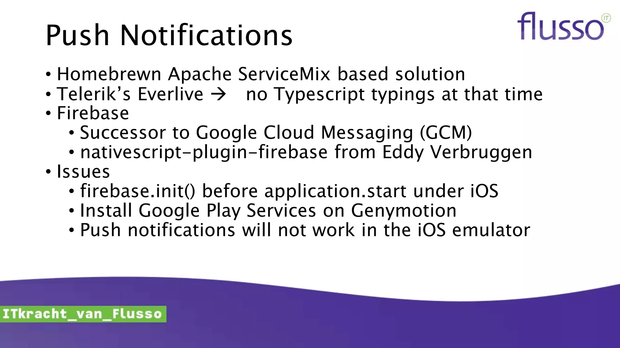 Push Notifications
• Homebrewn Apache ServiceMix based solution
• Telerik’s Everlive  no Typescript typings at that time
• Firebase
• Successor to Google Cloud Messaging (GCM)
• nativescript-plugin-firebase from Eddy Verbruggen
• Issues
• firebase.init() before application.start under iOS
• Install Google Play Services on Genymotion
• Push notifications will not work in the iOS emulator
 