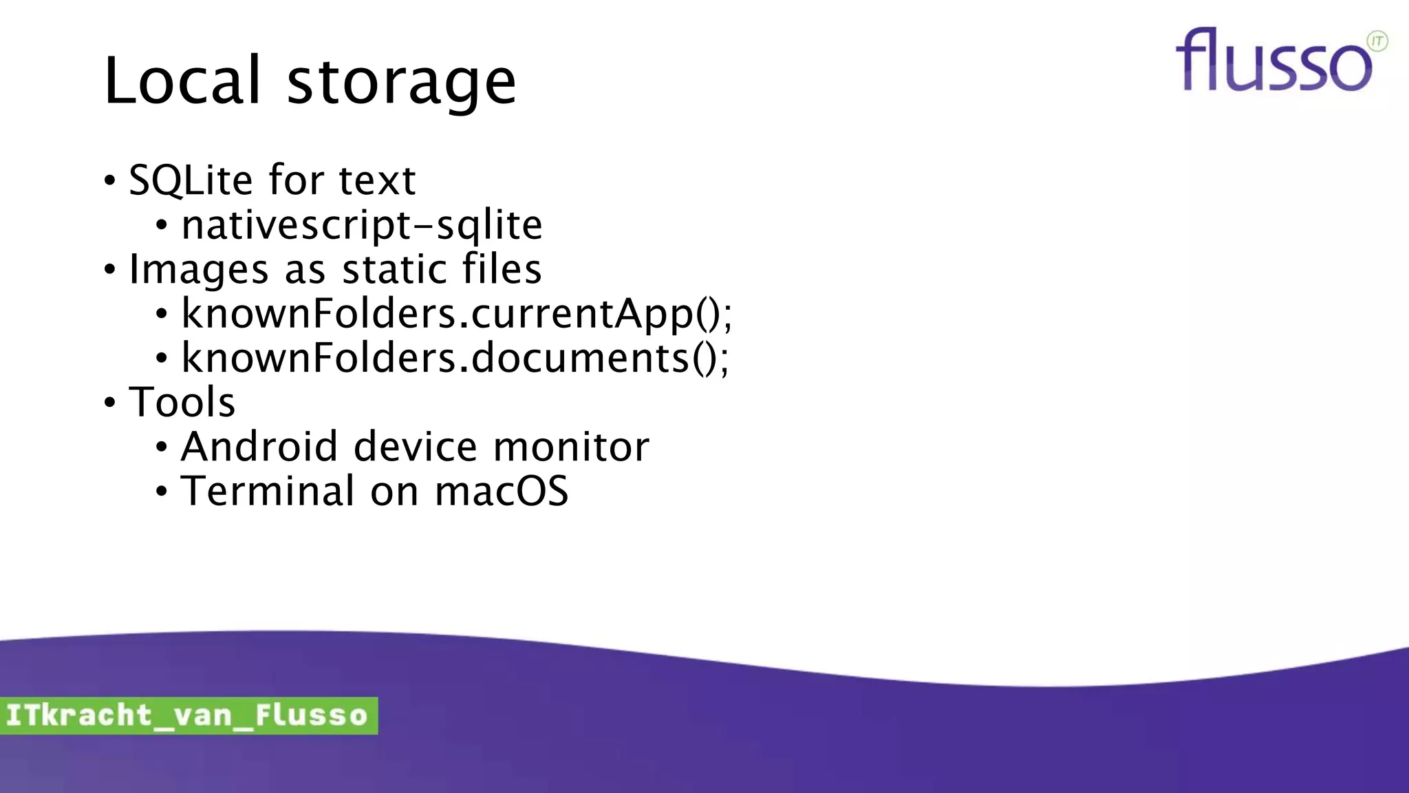 Local storage
• SQLite for text
• nativescript-sqlite
• Images as static files
• knownFolders.currentApp();
• knownFolders.documents();
• Tools
• Android device monitor
• Terminal on macOS
 