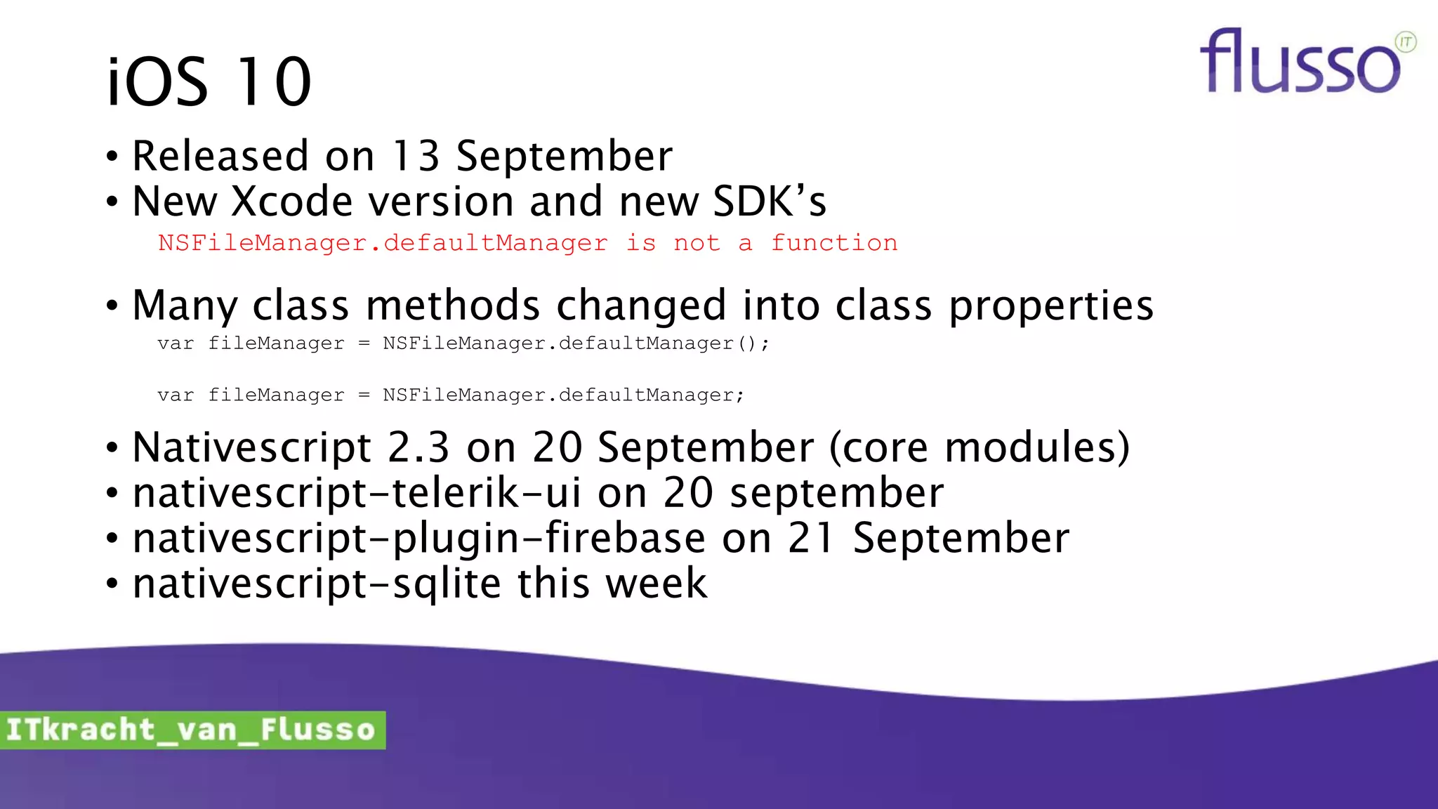 iOS 10
• Released on 13 September
• New Xcode version and new SDK’s
NSFileManager.defaultManager is not a function
• Many class methods changed into class properties
var fileManager = NSFileManager.defaultManager();
var fileManager = NSFileManager.defaultManager;
• Nativescript 2.3 on 20 September (core modules)
• nativescript-telerik-ui on 20 september
• nativescript-plugin-firebase on 21 September
• nativescript-sqlite this week
 