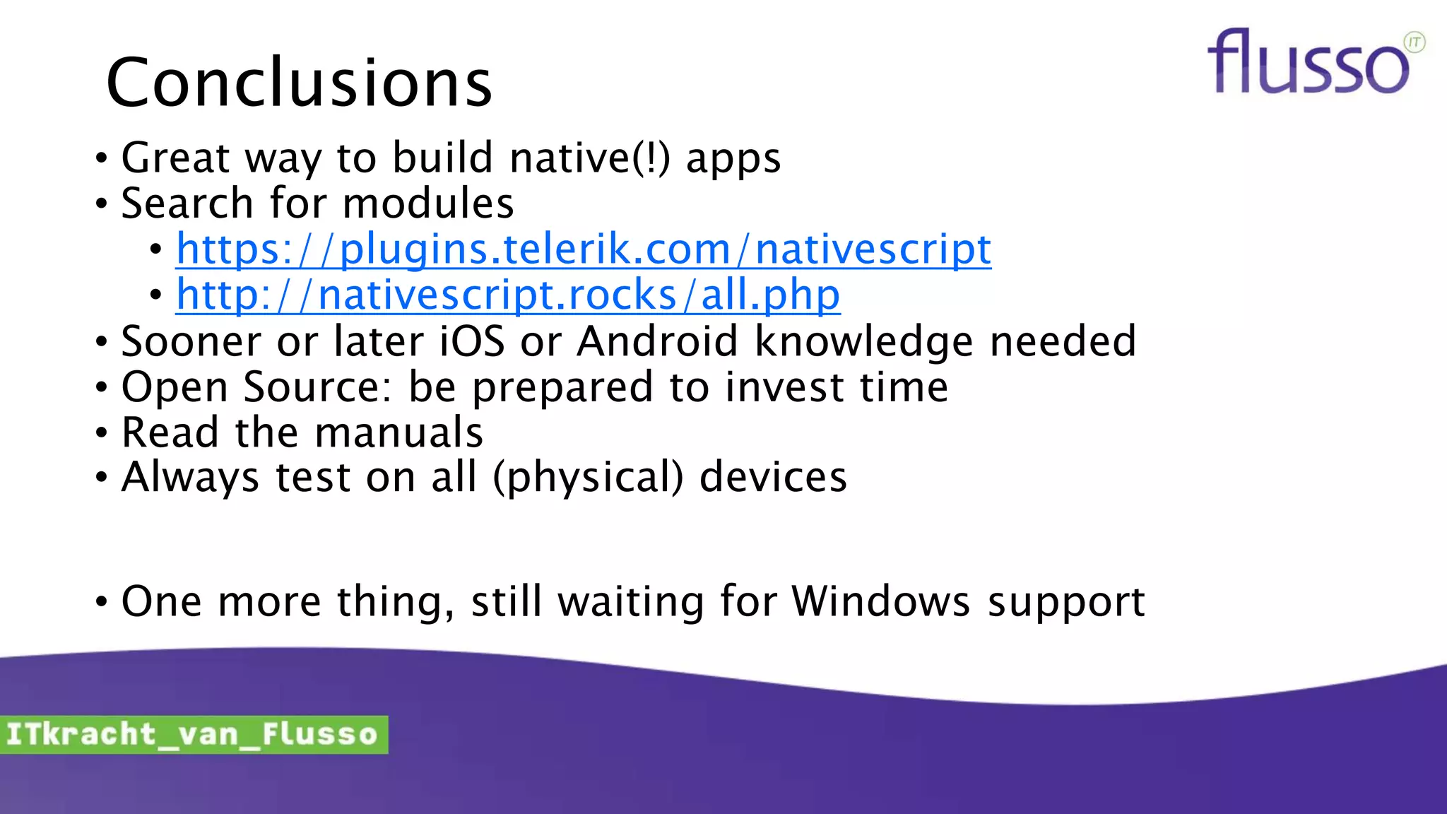 Conclusions
• Great way to build native(!) apps
• Search for modules
• https://plugins.telerik.com/nativescript
• http://nativescript.rocks/all.php
• Sooner or later iOS or Android knowledge needed
• Open Source: be prepared to invest time
• Read the manuals
• Always test on all (physical) devices
• One more thing, still waiting for Windows support
 