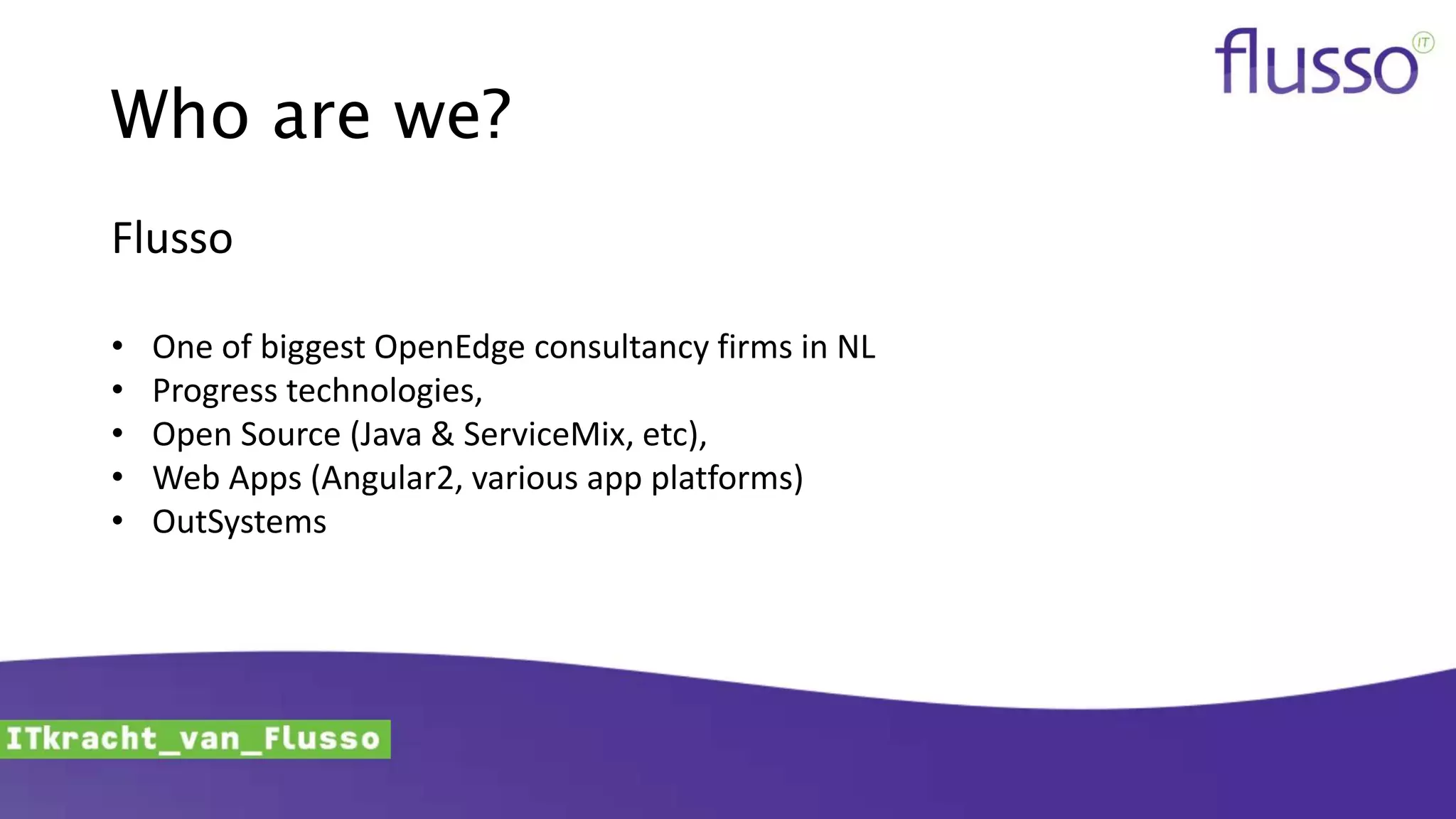 Who are we?
Flusso
• One of biggest OpenEdge consultancy firms in NL
• Progress technologies,
• Open Source (Java & ServiceMix, etc),
• Web Apps (Angular2, various app platforms)
• OutSystems
 