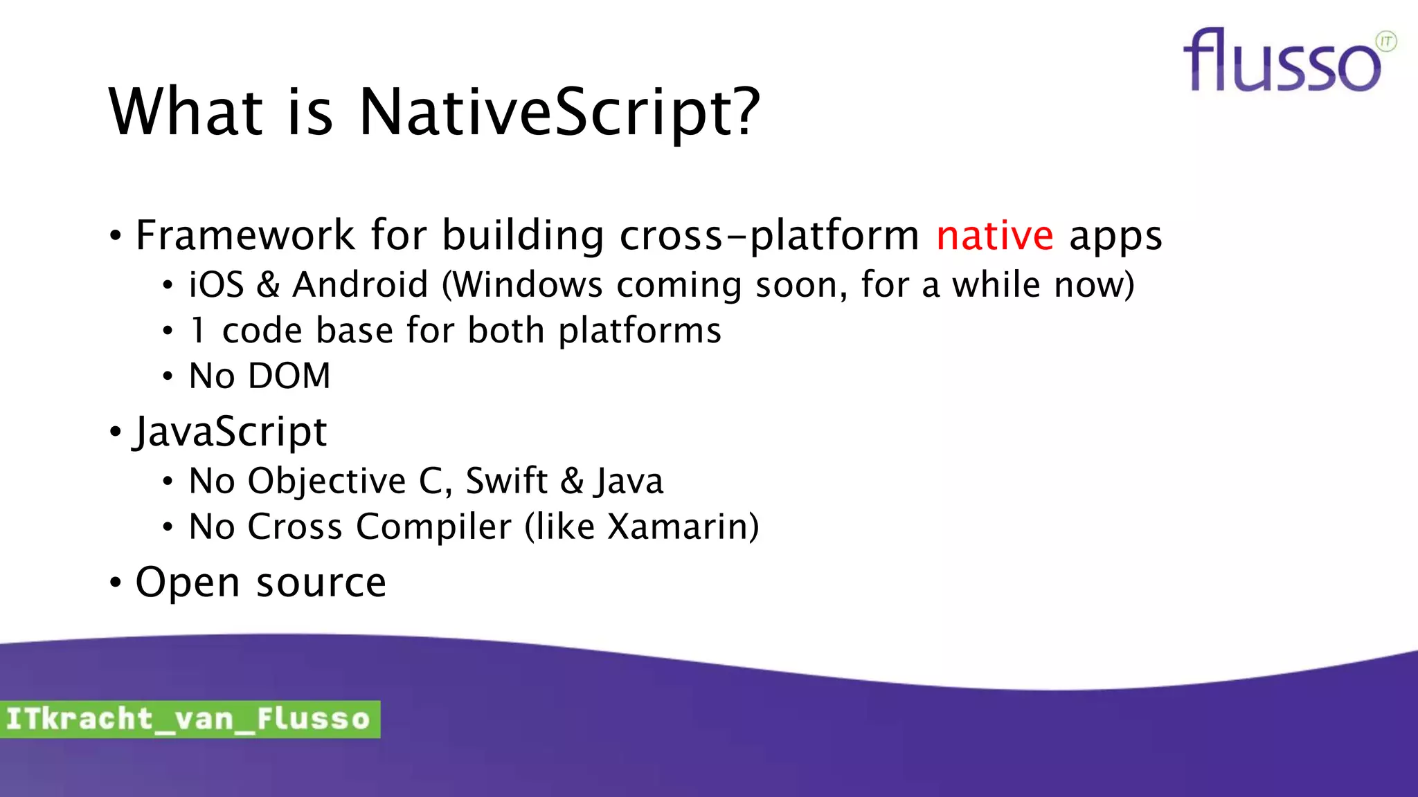What is NativeScript?
• Framework for building cross-platform native apps
• iOS & Android (Windows coming soon, for a while now)
• 1 code base for both platforms
• No DOM
• JavaScript
• No Objective C, Swift & Java
• No Cross Compiler (like Xamarin)
• Open source
 