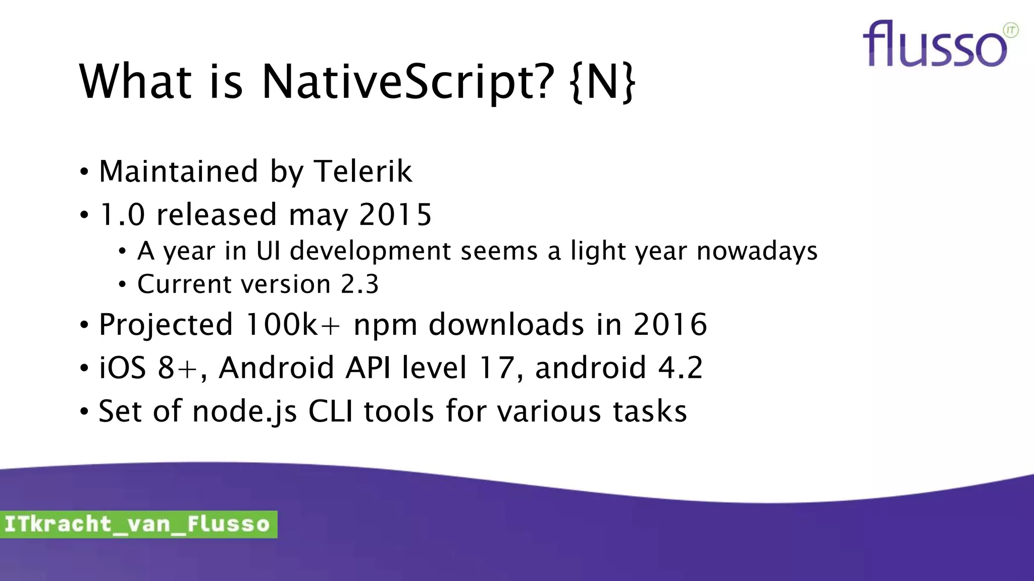 What is NativeScript? {N}
• Maintained by Telerik
• 1.0 released may 2015
• A year in UI development seems a light year nowadays
• Current version 2.3
• Projected 100k+ npm downloads in 2016
• iOS 8+, Android API level 17, android 4.2
• Set of node.js CLI tools for various tasks
 
