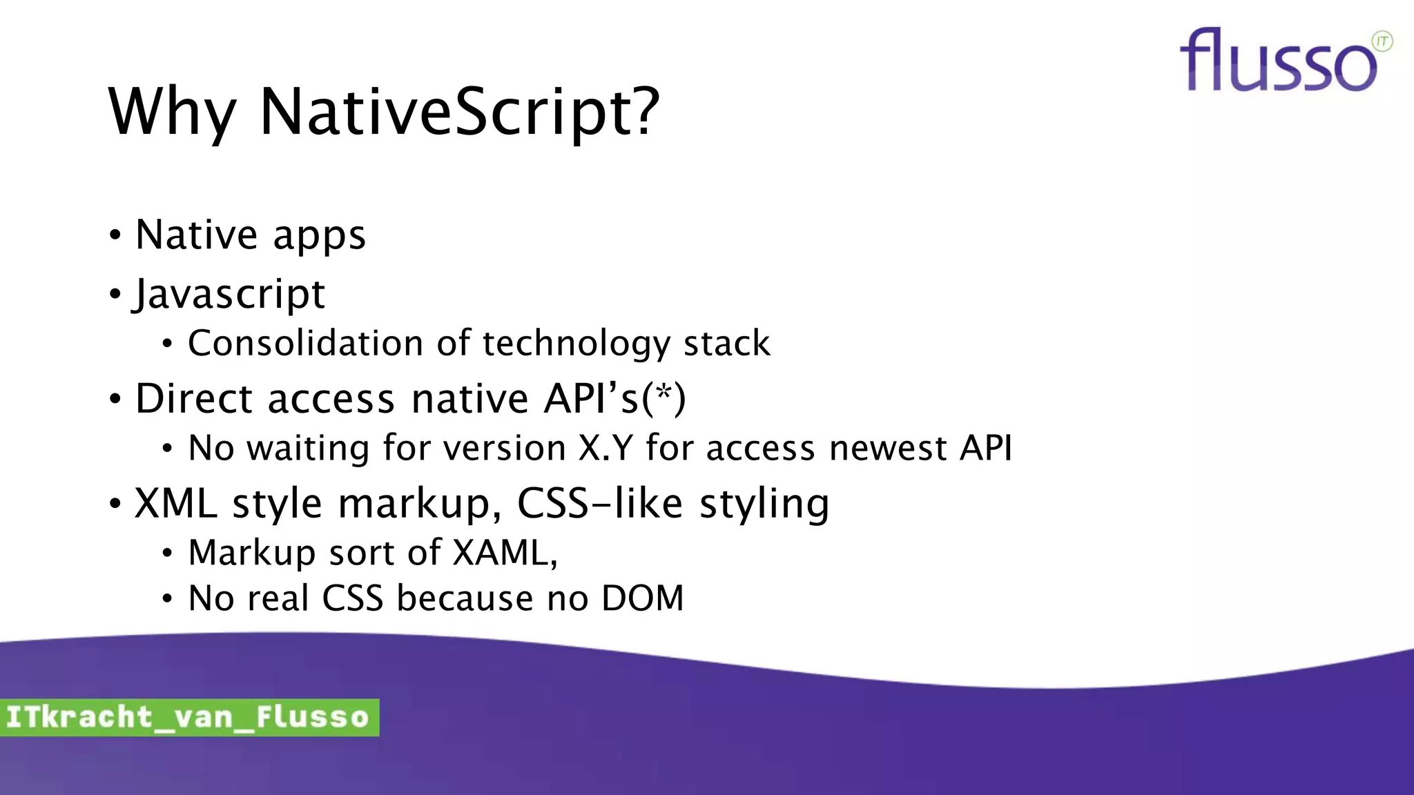 Why NativeScript?
• Native apps
• Javascript
• Consolidation of technology stack
• Direct access native API’s(*)
• No waiting for version X.Y for access newest API
• XML style markup, CSS-like styling
• Markup sort of XAML,
• No real CSS because no DOM
 