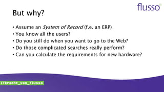 But why?
• Assume an System of Record (f.e. an ERP)
• You know all the users?
• Do you still do when you want to go to the Web?
• Do those complicated searches really perform?
• Can you calculate the requirements for new hardware?
 