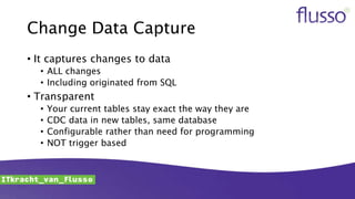Change Data Capture
• It captures changes to data
• ALL changes
• Including originated from SQL
• Transparent
• Your current tables stay exact the way they are
• CDC data in new tables, same database
• Configurable rather than need for programming
• NOT trigger based
 