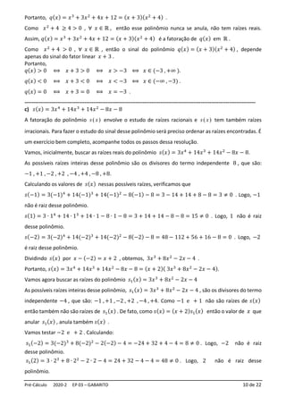 Pré-Cálculo 2020-2 EP 03 – GABARITO 10 de 22
Portanto, 𝑞(𝑥) = 𝑥3
+ 3𝑥2
+ 4𝑥 + 12 = (𝑥 + 3)(𝑥2
+ 4) .
Como 𝑥2
+ 4 ≥ 4 > 0 , ∀ 𝑥 ∈ ℝ , então esse polinômio nunca se anula, não tem raízes reais.
Assim, 𝑞(𝑥) = 𝑥3
+ 3𝑥2
+ 4𝑥 + 12 = (𝑥 + 3)(𝑥2
+ 4) é a fatoração de 𝑞(𝑥) em ℝ .
Como 𝑥2
+ 4 > 0 , ∀ 𝑥 ∈ ℝ , então o sinal do polinômio 𝑞(𝑥) = (𝑥 + 3)(𝑥2
+ 4) , depende
apenas do sinal do fator linear 𝑥 + 3 .
Portanto,
𝑞(𝑥) > 0 ⟺ 𝑥 + 3 > 0 ⟺ 𝑥 > −3 ⟺ 𝑥 ∈ (−3 , +∞ ).
𝑞(𝑥) < 0 ⟺ 𝑥 + 3 < 0 ⟺ 𝑥 < −3 ⟺ 𝑥 ∈ (−∞ , −3) .
𝑞(𝑥) = 0 ⟺ 𝑥 + 3 = 0 ⟺ 𝑥 = −3 .
-----------------------------------------------------------------------------------------------------------------------------------
c) 𝑠(𝑥) = 3𝑥4
+ 14𝑥3
+ 14𝑥2
− 8𝑥 − 8
A fatoração do polinômio )
( x
s envolve o estudo de raízes racionais e )
( x
s tem também raízes
irracionais. Para fazer o estudo do sinal desse polinômio será preciso ordenar as raízes encontradas. É
um exercício bem completo, acompanhe todos os passos dessa resolução.
Vamos, inicialmente, buscar as raízes reais do polinômio 𝑠(𝑥) = 3𝑥4
+ 14𝑥3
+ 14𝑥2
− 8𝑥 − 8.
As possíveis raízes inteiras desse polinômio são os divisores do termo independente 8 , que são:
−1 , +1 , −2 , +2 , −4 , +4 , −8 , +8.
Calculando os valores de 𝑠(𝑥) nessas possíveis raízes, verificamos que
𝑠(−1) = 3(−1)4
+ 14(−1)3
+ 14(−1)2
− 8(−1) − 8 = 3 − 14 + 14 + 8 − 8 = 3 ≠ 0 . Logo, −1
não é raiz desse polinômio.
𝑠(1) = 3 ∙ 14
+ 14 ∙ 13
+ 14 ∙ 1 − 8 ∙ 1 − 8 = 3 + 14 + 14 − 8 − 8 = 15 ≠ 0 . Logo, 1 não é raiz
desse polinômio.
𝑠(−2) = 3(−2)4
+ 14(−2)3
+ 14(−2)2
− 8(−2) − 8 = 48 − 112 + 56 + 16 − 8 = 0 . Logo, −2
é raiz desse polinômio.
Dividindo 𝑠(𝑥) por 𝑥 − (−2) = 𝑥 + 2 , obtemos, 3𝑥3
+ 8𝑥2
− 2𝑥 − 4 .
Portanto, 𝑠(𝑥) = 3𝑥4
+ 14𝑥3
+ 14𝑥2
− 8𝑥 − 8 = (𝑥 + 2)( 3𝑥3
+ 8𝑥2
− 2𝑥 − 4).
Vamos agora buscar as raízes do polinômio 𝑠1(𝑥) = 3𝑥3
+ 8𝑥2
− 2𝑥 − 4
As possíveis raízes inteiras desse polinômio, 𝑠1(𝑥) = 3𝑥3
+ 8𝑥2
− 2𝑥 − 4 , são os divisores do termo
independente −4 , que são: −1 , +1 , −2 , +2 , −4 , +4. Como −1 e + 1 não são raízes de 𝑠(𝑥)
então também não são raízes de 𝑠1(𝑥) . De fato, como 𝑠(𝑥) = (𝑥 + 2)𝑠1(𝑥) então o valor de 𝑥 que
anular 𝑠1(𝑥) , anula também 𝑠(𝑥) .
Vamos testar −2 e + 2 . Calculando:
𝑠1(−2) = 3(−2)3
+ 8(−2)2
− 2(−2) − 4 = −24 + 32 + 4 − 4 = 8 ≠ 0 . Logo, −2 não é raiz
desse polinômio.
𝑠1(2) = 3 ∙ 23
+ 8 ∙ 22
− 2 ∙ 2 − 4 = 24 + 32 − 4 − 4 = 48 ≠ 0 . Logo, 2 não é raiz desse
polinômio.
 