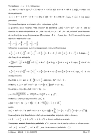 Pré-Cálculo 2020-2 EP 03 – GABARITO 11 de 22
Vamos testar −4 e + 4 . Calculando:
𝑠1(−4) = 3(−4)3
+ 8(−4)2
− 2(−4) − 4 = −192 + 128 + 8 − 4 = −60 ≠ 0 . Logo, −4 não é raiz
desse polinômio.
𝑠1(4) = 3 ∙ 43
+ 8 ∙ 42
− 2 ∙ 4 − 4 = 192 + 128 − 8 − 4 = 308 ≠ 0 . Logo, 4 não é raiz desse
polinômio.
Vamos verificar agora, as possíveis raízes racionais de 𝑠1(𝑥) .
As possíveis raízes racionais "não inteiras" do polinômio 𝑠1(𝑥) = 3𝑥3
+ 8𝑥2
− 2𝑥 − 4 são os
divisores do termo independente −4 , que são: −1 , +1 , −2 , +2 , −4 , +4, divididos pelos divisores
do coeficiente do termo de maior grau, diferentes de −1 e + 1, que são: −3 , +3 . As possíveis raízes
racionais "não inteiras" são:
−
1
3
, +
1
3
, −
2
3
, +
2
3
, −
4
3
, +
4
3
Calculando os valores de 𝑠1(𝑥) nessas possíveis raízes, verificamos que
𝑠1 (−
1
3
) = 3 ∙ (−
1
3
)
3
+ 8 ∙ (−
1
3
)
2
− 2 ∙ (−
1
3
) − 4 = −3 ∙
1
33 + 8 ∙
1
32 +
2
3
− 4 = −
23
9
≠ 0 . Logo, −
1
3
não é raiz desse polinômio.
𝑠1 (
1
3
) = 3 ∙ (
1
3
)
3
+ 8 ∙ (
1
3
)
2
− 2 ∙ (
1
3
) − 4 = 3 ∙
1
33 + 8 ∙
1
32 −
2
3
− 4 = −
11
3
≠ 0 . Logo,
1
3
não é raiz
desse polinômio.
𝑠1 (−
2
3
) = 3 ∙ (−
2
3
)
3
+ 8 ∙ (−
2
3
)
2
− 2 ∙ (−
2
3
) − 4 = −3 ∙
8
33 + 8 ∙
4
32 +
4
3
− 4 = 0 . Logo, −
2
3
é raiz
desse polinômio.
Dividindo 𝑠1(𝑥) por 𝑥 − (−
2
3
) = 𝑥 +
2
3
, obtemos, 3𝑥2
+ 6𝑥 − 6 .
Portanto, 𝑠1(𝑥) = 3𝑥3
+ 8𝑥2
− 2𝑥 − 4 = (𝑥 +
2
3
) (3𝑥2
+ 6𝑥 − 6 ).
Buscando as raízes de 𝑠2(𝑥) = 3𝑥2
+ 6𝑥 − 6 :
𝑥 =
−6±√(6)2−4.3.(−6)
2.3
=
−6±√108
6
=
−6±6√3
6
= −1 ± √3 .
Portanto, a fatoração do polinômio 𝑠2(𝑥) é:
𝑠2(𝑥) = 3𝑥2
+ 6𝑥 − 6 = 3 (𝑥 − (−1 − √3 ))(𝑥 − (−1 + √3 ))
Assim,
𝑠(𝑥) = 3𝑥4
+ 14𝑥3
+ 14𝑥2
− 8𝑥 − 8 = 3(𝑥 + 2) (𝑥 +
2
3
) (𝑥 − (−1 − √3 ))(𝑥 − (−1 + √3 ))
Para analisar o sinal do polinômio 𝑠(𝑥) , devemos analisar o sinal dos fatores lineares:
𝑥 + 2 , 𝑥 +
2
3
, 𝑥 + 1 + √3 , 𝑥 + 1 − √3 e depois multiplicar os sinais.
Vamos fazer a tabela de sinais do polinômio 𝒔(𝒙) , mas para isso é preciso ordenar os números reais:
−2 , −
2
3
, −1 − √3 , − 1 + √3 , que são as raízes do polinômio 𝑠(𝑥) .
 