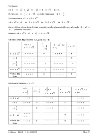 Pré-Cálculo 2020-2 EP 03 – GABARITO 12 de 22
Temos que:
3 > 1 ⟺ √3 > √1 ⟺ √3 > 1 ⟺ √3 − 1 > 0 .
Os números −2 , −
2
3
, −1 − √3 são todos negativos e −2 < −
2
3
.
Vamos comparar −2 e − 1 − √3 .
−1 − √3 < −2 ⟺ 2 < 1 + √3 ⟺ 2 − 1 < √3 ⟺ 1 < √3 .
Como a última afirmação da direita é verdadeira, então pelas equivalências a afirmação −1 − √3 <
−2 também é verdadeira.
Portanto, −1 − √3 < −2 < −
2
3
< −1 + √3
Tabela de sinais do polinômio 𝒔(𝒙), para 𝒙 ≤ −𝟐:
Continuação da tabela, 𝑥 > −2
−∞ < 𝑥
< −1 − √3
𝑥
= −1
− √3
−1 − √3 < 𝑥
< −2
𝑥 = −2
𝑥 + 1 + √3 − − − − 0 + + + + +
𝑥 + 2 − − − − − − − − − − − 0
𝑥 +
2
3
− − − − − − − − − − −
𝑥 + 1 − √3 − − − − − − − − − − −
Produto dos
sinais
+ + + + 0 − − − − − 0
−2 < 𝑥
< −
2
3
𝑥 = −
2
3
−
2
3
< 𝑥
< −1 + √3
𝑥
= −1 + √3
−1 + √3 < 𝑥
< +∞
𝑥 + 1 + √3 + + + + + + + + + + + + + +
𝑥 + 2 + + + + + + + + + + + + + +
𝑥 +
2
3
− − − − 0 + + + + + + + + +
𝑥 + 1 − √3
− − −
− −
− − − − − 0 + + + +
Produto dos
sinais
+ + + + 0 − − − − − 0 + + + +
 