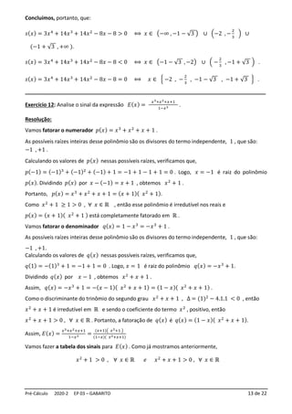 Pré-Cálculo 2020-2 EP 03 – GABARITO 13 de 22
Concluímos, portanto, que:
𝑠(𝑥) = 3𝑥4
+ 14𝑥3
+ 14𝑥2
− 8𝑥 − 8 > 0 ⟺ 𝑥 ∈ (−∞ , −1 − √3 ) ∪ (−2 , −
2
3
) ∪
(−1 + √3 , +∞ ).
𝑠(𝑥) = 3𝑥4
+ 14𝑥3
+ 14𝑥2
− 8𝑥 − 8 < 0 ⟺ 𝑥 ∈ (−1 − √3 , −2) ∪ ( −
2
3
, −1 + √3 ) .
𝑠(𝑥) = 3𝑥4
+ 14𝑥3
+ 14𝑥2
− 8𝑥 − 8 = 0 ⟺ 𝑥 ∈ { −2 , −
2
3
, −1 − √3 , −1 + √3 } .
__________________________________________________________________________________
Exercício 12: Analise o sinal da expressão 𝐸(𝑥) =
𝑥3+𝑥2+𝑥+1
1−𝑥3 .
Resolução:
Vamos fatorar o numerador 𝑝(𝑥) = 𝑥3
+ 𝑥2
+ 𝑥 + 1 .
As possíveis raízes inteiras desse polinômio são os divisores do termo independente, 1 , que são:
−1 , +1 .
Calculando os valores de 𝑝(𝑥) nessas possíveis raízes, verificamos que,
𝑝(−1) = (−1)3
+ (−1)2
+ (−1) + 1 = −1 + 1 − 1 + 1 = 0 . Logo, 𝑥 = −1 é raiz do polinômio
𝑝(𝑥). Dividindo 𝑝(𝑥) por 𝑥 − (−1) = 𝑥 + 1 , obtemos 𝑥2
+ 1 .
Portanto, 𝑝(𝑥) = 𝑥3
+ 𝑥2
+ 𝑥 + 1 = (𝑥 + 1)( 𝑥2
+ 1).
Como 𝑥2
+ 1 ≥ 1 > 0 , ∀ 𝑥 ∈ ℝ , então esse polinômio é irredutível nos reais e
𝑝(𝑥) = (𝑥 + 1)( 𝑥2
+ 1 ) está completamente fatorado em ℝ .
Vamos fatorar o denominador 𝑞(𝑥) = 1 − 𝑥3
= −𝑥3
+ 1 .
As possíveis raízes inteiras desse polinômio são os divisores do termo independente, 1 , que são:
−1 , +1.
Calculando os valores de 𝑞(𝑥) nessas possíveis raízes, verificamos que,
𝑞(1) = −(1)3
+ 1 = −1 + 1 = 0 . Logo, 𝑥 = 1 é raiz do polinômio 𝑞(𝑥) = −𝑥3
+ 1.
Dividindo 𝑞(𝑥) por 𝑥 − 1 , obtemos 𝑥2
+ 𝑥 + 1 .
Assim, 𝑞(𝑥) = −𝑥3
+ 1 = −(𝑥 − 1)( 𝑥2
+ 𝑥 + 1) = (1 − 𝑥)( 𝑥2
+ 𝑥 + 1) .
Como o discriminante do trinômio do segundo grau 𝑥2
+ 𝑥 + 1 , ∆ = (1)2
− 4.1.1 < 0 , então
𝑥2
+ 𝑥 + 1 é irredutível em ℝ e sendo o coeficiente do termo 𝑥2
, positivo, então
𝑥2
+ 𝑥 + 1 > 0 , ∀ 𝑥 ∈ ℝ . Portanto, a fatoração de 𝑞(𝑥) é 𝑞(𝑥) = (1 − 𝑥)( 𝑥2
+ 𝑥 + 1).
Assim, 𝐸(𝑥) =
𝑥3+𝑥2+𝑥+1
1−𝑥3 =
(𝑥+1)( 𝑥2+1 )
(1−𝑥)( 𝑥2+𝑥+1)
Vamos fazer a tabela dos sinais para 𝐸(𝑥) . Como já mostramos anteriormente,
𝑥2
+ 1 > 0 , ∀ 𝑥 ∈ ℝ 𝑒 𝑥2
+ 𝑥 + 1 > 0 , ∀ 𝑥 ∈ ℝ
 
