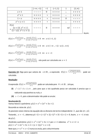 Pré-Cálculo 2020-2 EP 03 – GABARITO 14 de 22
Assim:
𝐸(𝑥) =
𝑥3+𝑥2+𝑥+1
1−𝑥3 =
(𝑥+1)( 𝑥2+1 )
(1−𝑥)( 𝑥2+𝑥+1)
> 0 ⟺ 𝑥 ∈ (−1 , 1)
𝐸(𝑥) =
𝑥3+𝑥2+𝑥+1
1−𝑥3 =
(𝑥+1)( 𝑥2+1 )
(1−𝑥)( 𝑥2+𝑥+1)
< 0 ⟺ 𝑥 ∈ (−∞ , −1) ∪ (1 , +∞)
𝐸(𝑥) =
𝑥3+𝑥2+𝑥+1
1−𝑥3 =
(𝑥+1)( 𝑥2+1 )
(1−𝑥)( 𝑥2+𝑥+1)
= 0 ⟺ 𝑥 = −1
𝐸(𝑥) =
𝑥3+𝑥2+𝑥+1
1−𝑥3 =
(𝑥+1)( 𝑥2+1 )
(1−𝑥)( 𝑥2+𝑥+1)
não pode ser calculado em 𝑥 = 1
__________________________________________________________________________________
Exercício 13: Diga para que valores de 𝑥 ∈ ℝ , a expressão 𝐸(𝑥) =
√ 𝑥3+2𝑥2+ 3𝑥+2
𝑥−1
pode ser
calculada.
Resolução:
A expressão 𝐸(𝑥) =
√𝑥3+2𝑥2+3𝑥+2
𝑥−1
pode ser calculada para ∀ 𝑥 ∈ ℝ , tal que,
(I) 0
2
3
2 2
3

+
+
+ x
x
x , pois para que a raiz quadrada possa ser calculada é preciso que o
radicando seja positivo ou nulo, e
(II) 0
1 
−
x , pois o denominador não pode se anular.
Resolvendo (I):
Vamos fatorar o polinômio 𝑝(𝑥) = 𝑥3
+ 2𝑥2
+ 3𝑥 + 2.
Buscando as raízes de 𝑝(𝑥).
As possíveis raízes inteiras da equação são os divisores do termo independente 2 , que são ±1 , ±2.
Testando , 𝑥 = −1 , obtemos 𝑝(−1) = (−1)3
+ 2(−1)2
+ 3(−1) + 2 = 0. Assim, 𝑥 = −1 é raiz
de 𝑝(𝑥).
Dividindo o polinômio 𝑝(𝑥) = 𝑥3
+ 2𝑥2
+ 3𝑥 + 2 por 𝑥 + 1 obtemos 𝑥2
+ 𝑥 + 2 e
𝑝(𝑥) = 𝑥3
+ 2𝑥2
+ 3𝑥 + 2 = (𝑥 + 1)(𝑥2
+ 𝑥 + 2)
Note que 𝑦 = 𝑥2
+ 𝑥 + 2 nunca se anula, pois o discriminante
(−∞, −1) −1 (−1, 1) 1 (1, ∞)
𝑥 + 1 − − − − 0 + + + + + + + + +
𝑥2
+ 1 + + + + + + + + + + + + + +
1 − 𝑥 + + + + + + + + + 0 − − − −
𝑥2
+ 𝑥 + 1 + + + + + + + + + + + + + +
𝐸(𝑥)
=
(𝑥 + 1)( 𝑥2
+ 1 )
(1 − 𝑥)( 𝑥2 + 𝑥 + 1)
− − − − 0 + + + + 𝑛𝑑 − − − −
 