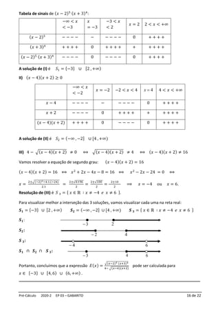 Pré-Cálculo 2020-2 EP 03 – GABARITO 16 de 22
Tabela de sinais de (𝑥 − 2)5 (𝑥 + 3)4
:
A solução de (I) é 𝑆1 = {−3} ∪ [2 , +∞)
II) (𝑥 − 4)(𝑥 + 2) ≥ 0
−∞ < 𝑥
< −2
𝑥 = −2 −2 < 𝑥 < 4 4
=
x 4 < 𝑥 < +∞
𝑥 − 4 − − − − − − − − − 0 + + + +
𝑥 + 2 − − − − 0 + + + + + + + + +
(𝑥 − 4)(𝑥 + 2) + + + + 0 − − − − 0 + + + +
A solução de (II) é 𝑆2 = (−∞ , −2] ∪ [4 ,+∞)
III) 4 − √(𝑥 − 4)(𝑥 + 2) ≠ 0 ⟺ √(𝑥 − 4)(𝑥 + 2) ≠ 4 ⟺ (𝑥 − 4)(𝑥 + 2) ≠ 16
Vamos resolver a equação de segundo grau: (𝑥 − 4)(𝑥 + 2) = 16
(𝑥 − 4)(𝑥 + 2) = 16 ⟺ 𝑥2
+ 2𝑥 − 4𝑥 − 8 = 16 ⟺ 𝑥2
− 2𝑥 − 24 = 0 ⟺
𝑥 =
2±√(−2)2−4.1.(−24)
2.1
=
2±√4+96
2
=
2±√100
2
=
2±10
2
⟹ 𝑥 = −4 ou 𝑥 = 6.
Resolução de (III) é 𝑆 3 = { 𝑥 ∈ ℝ ∶ 𝑥 ≠ −4 𝑒 𝑥 ≠ 6 }.
Para visualizar melhor a interseção das 3 soluções, vamos visualizar cada uma na reta real:
𝑺𝟏 = {−3} ∪ [2 , +∞) 𝑺𝟐 = (−∞ , −2] ∪ [4 , +∞) 𝑺 𝟑 = { 𝑥 ∈ ℝ ∶ 𝑥 ≠ −4 𝑒 𝑥 ≠ 6 }
𝑺𝟏:
𝑺𝟐:
𝑺 𝟑:
𝑺𝟏 ∩ 𝑺𝟐 ∩ 𝑺 𝟑:
Portanto, concluímos que a expressão 𝐸(𝑥) =
√(𝑥−2)5 (𝑥+3)4
4− √(𝑥−4)(𝑥+2)
pode ser calculada para
𝑥 ∈ {−3} ∪ [4, 6) ∪ (6, +∞) .
__________________________________________________________________________________
−∞ < 𝑥
< −3
𝑥
= −3
−3 < 𝑥
< 2
𝑥 = 2 2 < 𝑥 < +∞
(𝑥 − 2)5 − − − − − − − − − 0 + + + +
(𝑥 + 3)4
+ + + + 0 + + + + + + + + +
(𝑥 − 2)5 (𝑥 + 3)4 − − − − 0 − − − − 0 + + + +
2
−
4
3
− 6
3
−
 