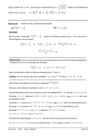 Pré-Cálculo 2020-2 EP 03 – GABARITO 19 de 22
Logo, os valores de 𝑥 ∈ ℝ , para os quais a expressão 𝑬𝟏(𝑥) = √
𝑥3−2𝑥2+1
𝑥2−2𝑥
pode ser calculada são os
valores reais , tais que, 𝑥 ∈ [
1−√5
2
, 0) ∪ [1 ,
1+√5
2
) ∪ (2 , +∞) .
Exercício 16 Resolva em ℝ, as seguintes inequações:
(a)
𝑥2−𝑥−1
𝑥2 <
2
𝑥3
(b) 𝑥2
≥
− 2
| 𝑥 |−1
.
Resolução:
(a) Para que a inequação
𝑥2−𝑥−1
𝑥2 <
2
𝑥3 possa ser resolvida é preciso que 𝑥 ≠ 0 , para que os
denominadores não se anulem.
𝑥2−𝑥−1
𝑥2 <
2
𝑥3 ⟹
𝑥2−𝑥−1
𝑥2 −
2
𝑥3 < 0 ⟹
𝑥(𝑥2−𝑥−1)−2
𝑥3 < 0 ⟹
𝑥3
− 𝑥2
− 𝑥 − 2
𝑥3
< 0
________________________________________________________________________________
OBSERVAÇÃO: um erro muito comum que os alunos cometem ao resolver esse tipo de inequação é
“multiplicar em cruz”, escrevendo, por exemplo,
𝑥2−𝑥−1
𝑥2 <
2
𝑥3 ⟹ (𝑥2
− 𝑥 − 1)𝑥3
< 2 𝑥2
Aqui multiplicamos ambos os lados da inequação por 𝑥2
e por 𝑥3
.
Cuidado, isto só é correto sob certas condições: 𝑥2
> 0 e 𝑥3
> 0. Mas 𝑥3
> 0 ⟺ 𝑥 > 0.
________________________________________________________________________________
Vamos fazer uma tabela de sinais para e expressão
𝑥3−𝑥2−𝑥−2
𝑥3 .
Para isso, vamos fatorar o polinômio 𝑝(𝑥) = 𝑥3
− 𝑥2
− 𝑥 − 2 .
As possíveis raízes inteiras são os divisores do termo independente −2 , que são −1 , +1 , −2 , +2.
Testando 𝑥 = −1 , obtemos: (−1)3
− (−1)2
− (−1) − 2 = −3 ≠ 0 . Logo, 𝑥 = −1 não é raiz
do polinômio 𝑝(𝑥).
Testando 𝑥 = 1, obtemos: 13
− 12
− 1 − 2 = −3 ≠ 0 . Logo, 𝑥 = 1 não é raiz do polinômio 𝑝(𝑥).
Testando 𝑥 = 2, obtemos: 23
− 22
− 2 − 2 = 0. Logo, 𝑥 = 2 é raiz do polinômio 𝑝(𝑥) .
Dividindo 𝑥3
− 𝑥2
− 𝑥 − 2 por 𝑥 − 2 , obtemos 𝑥2
+ 𝑥 + 1 e assim,
𝑥3
− 𝑥2
− 𝑥 − 2 = (𝑥 − 2)( 𝑥2
+ 𝑥 + 1 ).
O trinômio do segundo grau 𝑥2
+ 𝑥 + 1 não tem raízes reais, pois seu discriminante
∆ = 12
− 4 ∙ 1 ∙ 1 = −3 < 0. Como o coeficiente de 𝑥2
é 1, positivo, então 𝑥2
+ 𝑥 + 1 > 0 ,
 