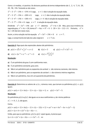 Pré-Cálculo 2020-2 EP 03 – GABARITO 2 de 22
Como 𝑥 é medida, 𝑥 é positivo. Os divisores positivos do termo independente são 1, 2, 4, 7, 14, 28,
49, 98, 196. Testando se são raízes:
13
− 3 ∙ 12
− 196 = −194 ≠ 0.Logo, 𝑥 = 1 não é solução da equação dada.
23
− 3 ∙ 22
− 196 = −200 ≠ 0. Logo, 𝑥 = 2 não é solução da equação dada.
43
− 3 ∙ 42
− 196 = −180 ≠ 0. Logo, 𝑥 = 4 não é solução da equação dada.
73
− 3 ∙ 72
− 196 = 0. Logo, 𝑥 = 7 é solução da equação dada.
Dividindo 𝑥3
− 3𝑥2
− 196 por 𝑥 − 7 obtemos 𝑥2
+ 4𝑥 + 28. Mas, para esse trinômio do
segundo grau, 𝑥2
+ 4𝑥 + 28, temos 𝑏2
− 4𝑎𝑐 = 42
− 4 ⋅ 1 ⋅ 28 = 16 − 112 < 0. Portanto, 𝑥2
+
4𝑥 + 28 não tem raízes reais.
Assim, a única solução real da equação 𝑥3
− 3𝑥2
− 196 = 0 é 𝑥 = 7 .
Logo, o comprimento do lado do cubo original é 𝑥 = 7 𝑐𝑚.
_________________________________________________________________________
Exercício 3: Diga quais das expressões abaixo são polinômios:
a) 𝑝(𝑥) = √2 𝑥5
+
1
2
𝑥3
− 𝑥 + 2 b) 𝑡(𝑥) = 5 c) 𝑞(𝑥) = 𝑥
1
3 + 3𝑥
1
2 − 5
d) 𝑠(𝑥) = 2𝑥−4
+ 𝑥−3
− 𝑥−1
+ 3 e) 𝑟(𝑥) =
4𝑥5−𝑥2−3
𝑥3−5
Resolução:
a) É um polinômio de grau 5 com coeficientes reais.
b) É um polinômio constante, grau zero.
c) Não é um polinômio pois os expoentes da variável 𝑥 são números racionais, não inteiros.
d) Não é um polinômio, pois os expoentes da variável 𝑥 são números inteiros negativos.
e) Não é um polinômio, mas sim um quociente de polinômios.
_________________________________________________________________________
Exercício 4: Determine os valores de 𝑎, 𝑏, 𝑐, números reais, que tornam os polinômios 𝑝(𝑥) e 𝑞(𝑥)
iguais:
𝑝(𝑥) = 𝑎𝑥(𝑥 + 1) + 𝑏𝑥(𝑥 − 1) + 𝑐(𝑥 − 1)(𝑥 + 1) e 𝑞(𝑥) = 3𝑥2
− 5.
Resolução:
Os polinômios 𝑝(𝑥) e 𝑞(𝑥) são iguais se os seus coeficientes 𝑎𝑖 da i-ésima potência
𝑥𝑖
, 𝑖 = 0 , 1 , 2, são iguais.
Como,
𝑝(𝑥) = 𝑎𝑥(𝑥 + 1) + 𝑏𝑥(𝑥 − 1) + 𝑐(𝑥 − 1)(𝑥 + 1) = 𝑎𝑥2
+ 𝑎𝑥 + 𝑏𝑥2
− 𝑏𝑥 + 𝑐(𝑥2
− 1)
𝑝(𝑥) = (𝑎 + 𝑏 + 𝑐)𝑥2
+ (𝑎 − 𝑏)𝑥 − 𝑐 .
Então, para que os polinômios 𝑝(𝑥) e 𝑞(𝑥) sejam iguais, é preciso que:
(𝑎 + 𝑏 + 𝑐)𝑥2
+ (𝑎 − 𝑏)𝑥 − 𝑐 = 3𝑥2
− 5 ⟺
 