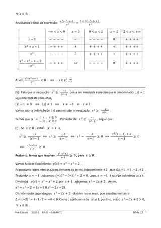 Pré-Cálculo 2020-2 EP 03 – GABARITO 20 de 22
∀ 𝑥 ∈ ℝ .
Analisando o sinal da expressão:
𝑥3−𝑥2−𝑥−2
𝑥3 =
(𝑥−2)( 𝑥2+𝑥+1 )
𝑥3
−∞ < 𝑥 < 0 𝑥 = 0 0 < 𝑥 < 2 𝑥 = 2 2 < 𝑥 < +∞
𝑥 − 2 − − − − − − − − − 0 + + + +
𝑥2
+ 𝑥 + 1 + + + + + + + + + + + + + +
𝑥3
− − − − 0 + + + + + + + + +
𝑥3
− 𝑥2
− 𝑥 − 2
𝑥3
+ + + + 𝑛𝑑 − − − − 0 + + + +
Assim,
𝑥3−𝑥2−𝑥−2
𝑥3 < 0 ⟺ 𝑥 ∈ (0 , 2)
-----------------------------------------------------------------------------------------------------------------------------------
(b) Para que a inequação 𝑥2
≥
−2
|𝑥|−1
possa ser resolvida é preciso que o denominador |𝑥| − 1
seja diferente de zero. Mas,
|𝑥| − 1 ≠ 0 ⟺ |𝑥| ≠ 1 ⟺ 𝑥 ≠ −1 e 𝑥 ≠ 1
Vamos usar a definição de |𝑥| para estudar a inequação 𝑥2
≥
−2
|𝑥|−1
.
Temos que |𝑥| = {
𝑥 , 𝑥 ≥ 0
−𝑥 , 𝑥 < 0
. Portanto, de 𝑥2
≥
−2
|𝑥|−1
, segue que:
(I) Se 𝑥 ≥ 0 , então |𝑥| = 𝑥 e,
𝑥2
≥
−2
|𝑥| − 1
⟺ 𝑥2
≥
−2
𝑥 − 1
⟺ 𝑥2
−
−2
𝑥 − 1
≥ 0 ⟺
𝑥2(𝑥 − 1) + 2
𝑥 − 1
≥ 0
⟺
𝑥3−𝑥2+2
𝑥−1
≥ 0
Portanto, temos que resolver
𝒙𝟑−𝒙𝟐+𝟐
𝒙−𝟏
≥ 𝟎 , para 𝒙 ≥ 𝟎 .
Vamos fatorar o polinômio 𝑝(𝑥) = 𝑥3
− 𝑥2
+ 2 .
As possíveis raízes inteiras são os divisores do termo independente +2 , que são −1 , +1 , −2 , +2 .
Testando 𝑥 = −1 , obtemos: (−1)3
− (−1)2
+ 2 = 0. Logo, 𝑥 = −1 é raiz do polinômio 𝑝(𝑥) .
Dividindo 𝑝(𝑥) = 𝑥3
− 𝑥2
+ 2 por 𝑥 + 1 , obtemos 𝑥2
− 2𝑥 + 2 . Assim,
𝑥3
− 𝑥2
+ 2 = (𝑥 + 1)(𝑥2
− 2𝑥 + 2).
O trinômio do segundo grau 𝑥2
− 2𝑥 + 2 não tem raízes reais, pois seu discriminante
∆ = (−2)2
− 4 ∙ 1 ∙ 2 = −4 < 0. Como o coeficiente de 𝑥2
é 1, positivo, então 𝑥2
− 2𝑥 + 2 > 0,
∀ 𝑥 ∈ ℝ .
 