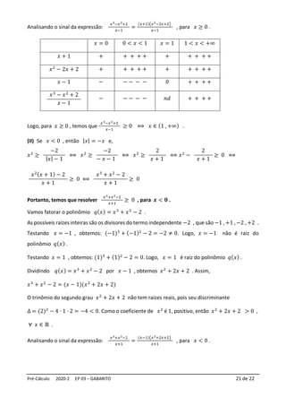 Pré-Cálculo 2020-2 EP 03 – GABARITO 21 de 22
Analisando o sinal da expressão:
𝑥3−𝑥2+2
𝑥−1
=
(𝑥+1)(𝑥2−2𝑥+2)
𝑥−1
, para 𝑥 ≥ 0 .
Logo, para 𝑥 ≥ 0 , temos que
𝑥3−𝑥2+2
𝑥−1
≥ 0 ⟺ 𝑥 ∈ (1 , +∞) .
(II) Se 𝑥 < 0 , então |𝑥| = −𝑥 e,
𝑥2
≥
−2
|𝑥| − 1
⟺ 𝑥2
≥
−2
− 𝑥 − 1
⟺ 𝑥2
≥
2
𝑥 + 1
⟺ 𝑥2
−
2
𝑥 + 1
≥ 0 ⟺
𝑥2(𝑥 + 1) − 2
𝑥 + 1
≥ 0 ⟺
𝑥3
+ 𝑥2
− 2
𝑥 + 1
≥ 0
Portanto, temos que resolver
𝑥3+𝑥2−2
𝑥+1
≥ 0 , para 𝒙 < 𝟎 .
Vamos fatorar o polinômio 𝑞(𝑥) = 𝑥3
+ 𝑥2
− 2 .
As possíveis raízes inteiras são os divisores do termo independente −2 , que são −1 , +1 , −2 , +2 .
Testando 𝑥 = −1 , obtemos: (−1)3
+ (−1)2
− 2 = −2 ≠ 0. Logo, 𝑥 = −1 não é raiz do
polinômio 𝑞(𝑥) .
Testando 𝑥 = 1 , obtemos: (1)3
+ (1)2
− 2 = 0. Logo, 𝑥 = 1 é raiz do polinômio 𝑞(𝑥) .
Dividindo 𝑞(𝑥) = 𝑥3
+ 𝑥2
− 2 por 𝑥 − 1 , obtemos 𝑥2
+ 2𝑥 + 2 . Assim,
𝑥3
+ 𝑥2
− 2 = (𝑥 − 1)(𝑥2
+ 2𝑥 + 2)
O trinômio do segundo grau 𝑥2
+ 2𝑥 + 2 não tem raízes reais, pois seu discriminante
∆ = (2)2
− 4 ∙ 1 ∙ 2 = −4 < 0. Como o coeficiente de 𝑥2
é 1, positivo, então 𝑥2
+ 2𝑥 + 2 > 0 ,
∀ 𝑥 ∈ ℝ .
Analisando o sinal da expressão:
𝑥3+𝑥2−2
𝑥+1
=
(𝑥−1)(𝑥2+2𝑥+2)
𝑥+1
, para 𝑥 < 0 .
𝑥 = 0 0 < 𝑥 < 1 𝑥 = 1 1 < 𝑥 < +∞
𝑥 + 1 + + + + + + + + + +
𝑥2
− 2𝑥 + 2 + + + + + + + + + +
𝑥 − 1 − − − − − 0 + + + +
𝑥3
− 𝑥2
+ 2
𝑥 − 1
− − − − − 𝑛𝑑 + + + +
 