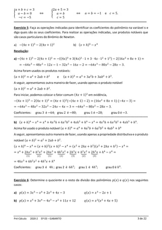 Pré-Cálculo 2020-2 EP 03 – GABARITO 3 de 22
{
𝑎 + 𝑏 + 𝑐 = 3
𝑎 − 𝑏 = 0
−𝑐 = −5
⟺ {
2𝑎 + 5 = 3
𝑎 = 𝑏
𝑐 = 5
⟺ 𝑎 = 𝑏 = −1 e 𝑐 = 5.
_________________________________________________________________________
Exercício 5: Faça as operações indicadas para identificar os coeficientes do polinômio na variável x e
diga quais são os seus coeficientes. Para realizar as operações indicadas, use produtos notáveis que
são casos particulares do Binômio de Newton.
a) −(4𝑥 + 1)3
− 2(4𝑥 + 1)2
b) (𝑥 + ℎ)4
− 𝑥4
Resolução:
a) −(4𝑥 + 1)3
− 2(4𝑥 + 1)2
= −((4𝑥)3
+ 3(4𝑥)2
⋅ 1 + 3 ⋅ 4𝑥 ⋅ 12
+ 13) − 2(16𝑥2
+ 8𝑥 + 1) =
= −64𝑥3
− 48𝑥2
− 12𝑥 − 1 − 32𝑥2
− 16𝑥 − 2 = −64𝑥3
− 80𝑥2
− 28𝑥 − 3.
Acima foram usados os produtos notáveis:
(𝑎 + 𝑏)2
= 𝑎2
+ 2𝑎𝑏 + 𝑏2
e (𝑎 + 𝑏)3
= 𝑎3
+ 3𝑎2
𝑏 + 3𝑎𝑏2
+ 𝑏3
.
A seguir, apresentamos outra maneira de fazer, usando apenas o produto notável
(𝑎 + 𝑏)2
= 𝑎2
+ 2𝑎𝑏 + 𝑏2
.
Para iniciar, podemos colocar o fator comum (4𝑥 + 1)2
em evidência,
−(4𝑥 + 1)3
− 2(4𝑥 + 1)2
= (4𝑥 + 1)2
(−(4𝑥 + 1) − 2) = (16𝑥2
+ 8𝑥 + 1) (−4𝑥 − 3) =
= −64𝑥3
− 48𝑥2
− 32𝑥2
− 24𝑥 − 4𝑥 − 3 = −64𝑥3
− 80𝑥2
− 28𝑥 − 3.
Coeficientes: grau 3 é −64; grau 2 é −80; grau 1 é −28; grau 0 é −3.
--------------------------------------------------------------------------------------------------------------------------------------
b) (𝑥 + ℎ)4
− 𝑥4
= 𝑥4
+ 4𝑥3
ℎ + 6𝑥2
ℎ2
+ 4𝑥ℎ3
+ ℎ4
− 𝑥4
= 4𝑥3
ℎ + 6𝑥2
ℎ2
+ 4𝑥ℎ3
+ ℎ4
.
Acima foi usado o produto notável (𝑎 + 𝑏)4
= 𝑎4
+ 4𝑎3
𝑏 + 6𝑎2
𝑏2
+ 4𝑎𝑏3
+ 𝑏4
A seguir, apresentamos outra maneira de fazer, usando apenas a propriedade distributiva e o produto
notável (𝑎 + 𝑏)2
= 𝑎2
+ 2𝑎𝑏 + 𝑏2
.
(𝑥 + ℎ)4
− 𝑥4
= (𝑥 + ℎ)2(𝑥 + ℎ)2
− 𝑥4
= (𝑥2
+ 2ℎ𝑥 + ℎ2)(𝑥2
+ 2ℎ𝑥 + ℎ2) − 𝑥4
=
= 𝑥4
+ 2ℎ𝑥3
⏟
(1)
+ ℎ2
𝑥2
⏟
(2)
+ 2ℎ𝑥3
⏟
(1)
+ 4ℎ2
𝑥2
⏟
(2)
+ 2ℎ3
𝑥
⏟
(3)
+ ℎ2
𝑥2
⏟
(2)
+ 2ℎ3
𝑥
⏟
(3)
+ ℎ4
− 𝑥4
=
= 4ℎ𝑥3
+ 6ℎ2
𝑥2
+ 4ℎ3
𝑥 + ℎ4
Coeficientes: grau 3 é 4ℎ ; grau 2 é 6ℎ2
; grau 1 é 4ℎ3
; grau 0 é ℎ4
.
_________________________________________________________________________
Exercício 6: Determine o quociente e o resto da divisão dos polinômios 𝑝(𝑥) e 𝑞(𝑥) nos seguintes
casos:
a) 𝑝(𝑥) = 3𝑥5
− 𝑥4
+ 2𝑥3
+ 4𝑥 − 3 𝑞(𝑥) = 𝑥3
− 2𝑥 + 1
b) 𝑝(𝑥) = 𝑥5
+ 3𝑥4
− 4𝑥3
− 𝑥2
+ 11𝑥 + 12 𝑞(𝑥) = 𝑥2(𝑥2
+ 4𝑥 + 5)
 