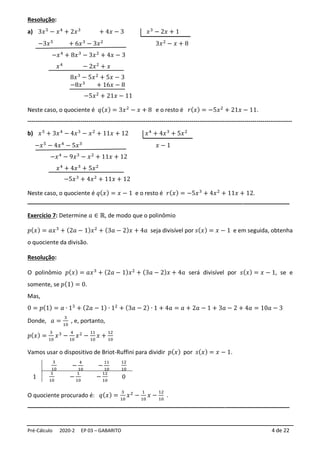 Pré-Cálculo 2020-2 EP 03 – GABARITO 4 de 22
Resolução:
a) 3𝑥5
− 𝑥4
+ 2𝑥3
+ 4𝑥 − 3 𝑥3
− 2𝑥 + 1
−3𝑥5
+ 6𝑥3
− 3𝑥2
3𝑥2
− 𝑥 + 8
−𝑥4
+ 8𝑥3
− 3𝑥2
+ 4𝑥 − 3
𝑥4
− 2𝑥2
+ 𝑥
8𝑥3
− 5𝑥2
+ 5𝑥 − 3
−8𝑥3
+ 16𝑥 − 8
−5𝑥2
+ 21𝑥 − 11
Neste caso, o quociente é 𝑞(𝑥) = 3𝑥2
− 𝑥 + 8 e o resto é 𝑟(𝑥) = −5𝑥2
+ 21𝑥 − 11.
--------------------------------------------------------------------------------------------------------------------------------------
b) 𝑥5
+ 3𝑥4
− 4𝑥3
− 𝑥2
+ 11𝑥 + 12 𝑥4
+ 4𝑥3
+ 5𝑥2
−𝑥5
− 4𝑥4
− 5𝑥3
𝑥 − 1
−𝑥4
− 9𝑥3
− 𝑥2
+ 11𝑥 + 12
𝑥4
+ 4𝑥3
+ 5𝑥2
−5𝑥3
+ 4𝑥2
+ 11𝑥 + 12
Neste caso, o quociente é 𝑞(𝑥) = 𝑥 − 1 e o resto é 𝑟(𝑥) = −5𝑥3
+ 4𝑥2
+ 11𝑥 + 12.
_________________________________________________________________________
Exercício 7: Determine 𝑎 ∈ ℝ, de modo que o polinômio
𝑝(𝑥) = 𝑎𝑥3
+ (2𝑎 − 1)𝑥2
+ (3𝑎 − 2)𝑥 + 4𝑎 seja divisível por 𝑠(𝑥) = 𝑥 − 1 e em seguida, obtenha
o quociente da divisão.
Resolução:
O polinômio 𝑝(𝑥) = 𝑎𝑥3
+ (2𝑎 − 1)𝑥2
+ (3𝑎 − 2)𝑥 + 4𝑎 será divisível por 𝑠(𝑥) = 𝑥 − 1, se e
somente, se 𝑝(1) = 0.
Mas,
0 = 𝑝(1) = 𝑎 ∙ 13
+ (2𝑎 − 1) ∙ 12
+ (3𝑎 − 2) ∙ 1 + 4𝑎 = 𝑎 + 2𝑎 − 1 + 3𝑎 − 2 + 4𝑎 = 10𝑎 − 3
Donde, 𝑎 =
3
10
, e, portanto,
𝑝(𝑥) =
3
10
𝑥3
−
4
10
𝑥2
−
11
10
𝑥 +
12
10
Vamos usar o dispositivo de Briot-Ruffini para dividir 𝑝(𝑥) por 𝑠(𝑥) = 𝑥 − 1.
3
10
−
4
10
−
11
10
12
10
1
3
10
−
1
10
−
12
10
0
O quociente procurado é: 𝑞(𝑥) =
3
10
𝑥2
−
1
10
𝑥 −
12
10
.
_________________________________________________________________________
 