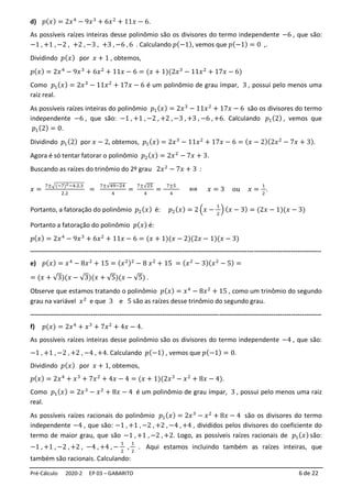 Pré-Cálculo 2020-2 EP 03 – GABARITO 6 de 22
d) 𝑝(𝑥) = 2𝑥4
− 9𝑥3
+ 6𝑥2
+ 11𝑥 − 6.
As possíveis raízes inteiras desse polinômio são os divisores do termo independente −6 , que são:
−1 , +1 , −2 , +2 , −3 , +3 , −6 , 6 . Calculando 𝑝(−1), vemos que 𝑝(−1) = 0 ,.
Dividindo 𝑝(𝑥) por 𝑥 + 1 , obtemos,
𝑝(𝑥) = 2𝑥4
− 9𝑥3
+ 6𝑥2
+ 11𝑥 − 6 = (𝑥 + 1)(2𝑥3
− 11𝑥2
+ 17𝑥 − 6)
Como 𝑝1(𝑥) = 2𝑥3
− 11𝑥2
+ 17𝑥 − 6 é um polinômio de grau ímpar, 3 , possui pelo menos uma
raiz real.
As possíveis raízes inteiras do polinômio 𝑝1(𝑥) = 2𝑥3
− 11𝑥2
+ 17𝑥 − 6 são os divisores do termo
independente −6 , que são: −1 , +1 , −2 , +2 , −3 , +3 , −6 , +6. Calculando 𝑝1(2) , vemos que
𝑝1(2) = 0.
Dividindo 𝑝1(2) por 𝑥 − 2, obtemos, 𝑝1(𝑥) = 2𝑥3
− 11𝑥2
+ 17𝑥 − 6 = (𝑥 − 2)(2𝑥2
− 7𝑥 + 3).
Agora é só tentar fatorar o polinômio 𝑝2(𝑥) = 2𝑥2
− 7𝑥 + 3.
Buscando as raízes do trinômio do 2º grau 2𝑥2
− 7𝑥 + 3 :
𝑥 =
7±√(−7)2−4.2.3
2.2
=
7±√49−24
4
=
7±√25
4
=
7±5
4
⟺ 𝑥 = 3 ou 𝑥 =
1
2
.
Portanto, a fatoração do polinômio 𝑝2(𝑥) é: 𝑝2(𝑥) = 2 (𝑥 −
1
2
) (𝑥 − 3) = (2𝑥 − 1)(𝑥 − 3)
Portanto a fatoração do polinômio 𝑝(𝑥) é:
𝑝(𝑥) = 2𝑥4
− 9𝑥3
+ 6𝑥2
+ 11𝑥 − 6 = (𝑥 + 1)(𝑥 − 2)(2𝑥 − 1)(𝑥 − 3)
--------------------------------------------------------------------------------------------------------------------------------------
e) 𝑝(𝑥) = 𝑥4
− 8𝑥2
+ 15 = (𝑥2)2
− 8 𝑥2
+ 15 = (𝑥2
− 3)(𝑥2
− 5) =
= (𝑥 + √3)(𝑥 − √3)(𝑥 + √5)(𝑥 − √5) .
Observe que estamos tratando o polinômio 𝑝(𝑥) = 𝑥4
− 8𝑥2
+ 15 , como um trinômio do segundo
grau na variável 𝑥2
e que 3 e 5 são as raízes desse trinômio do segundo grau.
--------------------------------------------------------------------------------------------------------------------------------------
f) 𝑝(𝑥) = 2𝑥4
+ 𝑥3
+ 7𝑥2
+ 4𝑥 − 4.
As possíveis raízes inteiras desse polinômio são os divisores do termo independente −4 , que são:
−1 , +1 , −2 , +2 , −4 , +4. Calculando 𝑝(−1) , vemos que 𝑝(−1) = 0.
Dividindo 𝑝(𝑥) por 𝑥 + 1, obtemos,
𝑝(𝑥) = 2𝑥4
+ 𝑥3
+ 7𝑥2
+ 4𝑥 − 4 = (𝑥 + 1)(2𝑥3
− 𝑥2
+ 8𝑥 − 4).
Como 𝑝1(𝑥) = 2𝑥3
− 𝑥2
+ 8𝑥 − 4 é um polinômio de grau ímpar, 3 , possui pelo menos uma raiz
real.
As possíveis raízes racionais do polinômio 𝑝1(𝑥) = 2𝑥3
− 𝑥2
+ 8𝑥 − 4 são os divisores do termo
independente −4 , que são: −1 , +1 , −2 , +2 , −4 , +4 , divididos pelos divisores do coeficiente do
termo de maior grau, que são −1 , +1 , −2 , +2. Logo, as possíveis raízes racionais de 𝑝1(𝑥) são:
−1 , +1 , −2 , +2 , −4 , +4 , −
1
2
,
1
2
. Aqui estamos incluindo também as raízes inteiras, que
também são racionais. Calculando:
 