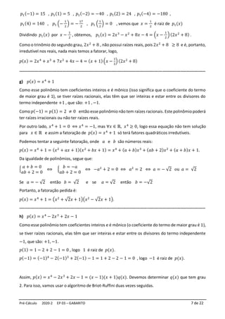 Pré-Cálculo 2020-2 EP 03 – GABARITO 7 de 22
𝑝1(−1) = 15 , 𝑝1(1) = 5 , 𝑝1(−2) = −40 , 𝑝1(2) = 24 , 𝑝1(−4) = −180 ,
𝑝1(4) = 140 , 𝑝1 (−
1
2
) = −
17
2
, 𝑝1 (
1
2
) = 0 , vemos que 𝑥 =
1
2
é raiz de 𝑝1(𝑥)
Dividindo 𝑝1(𝑥) por 𝑥 −
1
2
, obtemos, 𝑝1(𝑥) = 2𝑥3
− 𝑥2
+ 8𝑥 − 4 = (𝑥 −
1
2
) (2𝑥2
+ 8) .
Como o trinômio do segundo grau, 2𝑥2
+ 8 , não possui raízes reais, pois 2𝑥2
+ 8 ≥ 8 e é, portanto,
irredutível nos reais, nada mais temos a fatorar, logo,
𝑝(𝑥) = 2𝑥4
+ 𝑥3
+ 7𝑥2
+ 4𝑥 − 4 = (𝑥 + 1) (𝑥 −
1
2
) (2𝑥2
+ 8)
--------------------------------------------------------------------------------------------------------------------------------------
g) 𝑝(𝑥) = 𝑥4
+ 1
Como esse polinômio tem coeficientes inteiros e é mônico (isso significa que o coeficiente do termo
de maior grau é 1), se tiver raízes racionais, elas têm que ser inteiras e estar entre os divisores do
termo independente +1 , que são: +1 , −1.
Como 𝑝(−1) = 𝑝(1) = 2 ≠ 0 então esse polinômio não tem raízes racionais. Este polinômio poderá
ter raízes irracionais ou não ter raízes reais.
Por outro lado, 𝑥4
+ 1 = 0 ⟺ 𝑥4
= −1, mas ∀𝑥 ∈ ℝ, 𝑥4
≥ 0, logo essa equação não tem solução
para 𝑥 ∈ ℝ e assim a fatoração de 𝑝(𝑥) = 𝑥4
+ 1 só terá fatores quadráticos irredutíveis.
Podemos tentar a seguinte fatoração, onde 𝑎 e 𝑏 são números reais:
𝑝(𝑥) = 𝑥4
+ 1 = (𝑥2
+ 𝑎𝑥 + 1)(𝑥2
+ 𝑏𝑥 + 1) = 𝑥4
+ (𝑎 + 𝑏)𝑥3
+ (𝑎𝑏 + 2)𝑥2
+ (𝑎 + 𝑏)𝑥 + 1.
Da igualdade de polinômios, segue que:
{
𝑎 + 𝑏 = 0
𝑎𝑏 + 2 = 0
⟺ {
𝑏 = −𝑎
𝑎𝑏 + 2 = 0
⟺ −𝑎2
+ 2 = 0 ⟺ 𝑎2
= 2 ⟺ 𝑎 = − √2 ou 𝑎 = √2
Se 𝑎 = − √2 então 𝑏 = √2 e se 𝑎 = √2 então 𝑏 = −√2
Portanto, a fatoração pedida é:
𝑝(𝑥) = 𝑥4
+ 1 = (𝑥2
+ √2𝑥 + 1)(𝑥2
− √2𝑥 + 1).
--------------------------------------------------------------------------------------------------------------------------------------
h) 𝑝(𝑥) = 𝑥4
− 2𝑥3
+ 2𝑥 − 1
Como esse polinômio tem coeficientes inteiros e é mônico (o coeficiente do termo de maior grau é 1),
se tiver raízes racionais, elas têm que ser inteiras e estar entre os divisores do termo independente
−1, que são: +1, −1.
𝑝(1) = 1 − 2 + 2 − 1 = 0 , logo 1 é raiz de 𝑝(𝑥).
𝑝(−1) = (−1)4
− 2(−1)3
+ 2(−1) − 1 = 1 + 2 − 2 − 1 = 0 , logo −1 é raiz de 𝑝(𝑥).
Assim, 𝑝(𝑥) = 𝑥4
− 2𝑥3
+ 2𝑥 − 1 = (𝑥 − 1)(𝑥 + 1)𝑞(𝑥). Devemos determinar 𝑞(𝑥) que tem grau
2. Para isso, vamos usar o algoritmo de Briot-Ruffini duas vezes seguidas.
 