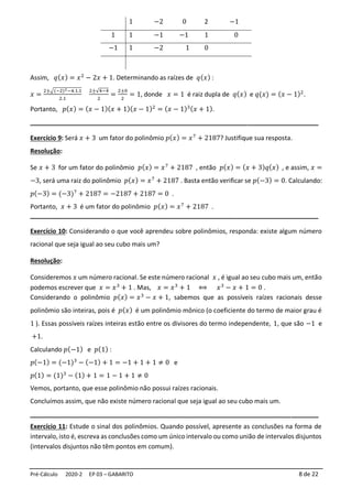 Pré-Cálculo 2020-2 EP 03 – GABARITO 8 de 22
1 −2 0 2 −1
1 1 −1 −1 1 0
−1 1 −2 1 0
Assim, 𝑞(𝑥) = 𝑥2
− 2𝑥 + 1. Determinando as raízes de 𝑞(𝑥) :
𝑥 =
2±√(−2)2−4.1.1
2.1
2±√4−4
2
=
2±0
2
= 1, donde 𝑥 = 1 é raiz dupla de 𝑞(𝑥) e 𝑞(𝑥) = (𝑥 − 1)2
.
Portanto, 𝑝(𝑥) = (𝑥 − 1)(𝑥 + 1)(𝑥 − 1)2
= (𝑥 − 1)3(𝑥 + 1).
_________________________________________________________________________
Exercício 9: Será 𝑥 + 3 um fator do polinômio 𝑝(𝑥) = 𝑥7
+ 2187? Justifique sua resposta.
Resolução:
Se 𝑥 + 3 for um fator do polinômio 𝑝(𝑥) = 𝑥7
+ 2187 , então 𝑝(𝑥) = (𝑥 + 3)𝑞(𝑥) , e assim, 𝑥 =
−3, será uma raiz do polinômio 𝑝(𝑥) = 𝑥7
+ 2187 . Basta então verificar se 𝑝(−3) = 0. Calculando:
𝑝(−3) = (−3)7
+ 2187 = −2187 + 2187 = 0 .
Portanto, 𝑥 + 3 é um fator do polinômio 𝑝(𝑥) = 𝑥7
+ 2187 .
_________________________________________________________________________
Exercício 10: Considerando o que você aprendeu sobre polinômios, responda: existe algum número
racional que seja igual ao seu cubo mais um?
Resolução:
Consideremos 𝑥 um número racional. Se este número racional 𝑥 , é igual ao seu cubo mais um, então
podemos escrever que 𝑥 = 𝑥3
+ 1 . Mas, 𝑥 = 𝑥3
+ 1 ⟺ 𝑥3
− 𝑥 + 1 = 0 .
Considerando o polinômio 𝑝(𝑥) = 𝑥3
− 𝑥 + 1, sabemos que as possíveis raízes racionais desse
polinômio são inteiras, pois é 𝑝(𝑥) é um polinômio mônico (o coeficiente do termo de maior grau é
1 ). Essas possíveis raízes inteiras estão entre os divisores do termo independente, 1, que são −1 e
+1.
Calculando 𝑝(−1) e 𝑝(1) :
𝑝(−1) = (−1)3
− (−1) + 1 = −1 + 1 + 1 ≠ 0 e
𝑝(1) = (1)3
− (1) + 1 = 1 − 1 + 1 ≠ 0
Vemos, portanto, que esse polinômio não possui raízes racionais.
Concluímos assim, que não existe número racional que seja igual ao seu cubo mais um.
_________________________________________________________________________
Exercício 11: Estude o sinal dos polinômios. Quando possível, apresente as conclusões na forma de
intervalo, isto é, escreva as conclusões como um único intervalo ou como união de intervalos disjuntos
(intervalos disjuntos não têm pontos em comum).
 