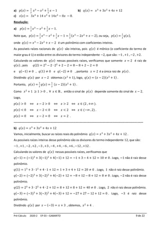 Pré-Cálculo 2020-2 EP 03 – GABARITO 9 de 22
a) 𝑝(𝑥) =
1
2
𝑥3
− 𝑥2
+
1
2
𝑥 − 1 b) 𝑞(𝑥) = 𝑥3
+ 3𝑥2
+ 4𝑥 + 12
c) 𝑠(𝑥) = 3𝑥4
+ 14 𝑥3
+ 14𝑥2
− 8𝑥 − 8.
Resolução:
a) 𝑝(𝑥) =
1
2
𝑥3
− 𝑥2
+
1
2
𝑥 − 1.
Note que, 𝑝(𝑥) =
1
2
𝑥3
− 𝑥2
+
1
2
𝑥 − 1 =
1
2
(𝑥3
− 2𝑥2
+ 𝑥 − 2), ou seja, 𝑝(𝑥) =
1
2
𝑞(𝑥),
onde 𝑞(𝑥) = 𝑥3
− 2𝑥2
+ 𝑥 − 2 é um polinômio com coeficientes inteiros.
As possíveis raízes racionais de 𝑞(𝑥) são inteiras, pois 𝑞(𝑥) é mônico (o coeficiente do termo de
maior grau é 1) e estão entre os divisores do termo independente −2, que são: −1 , +1 , −2 , +2.
Calculando os valores de 𝑞(𝑥) nessas possíveis raízes, verificamos que somente 𝑥 = 2 é raiz de
𝑞(𝑥) , pois 𝑞(2) = 23
− 2 ∙ 22
+ 2 − 2 = 8 − 8 + 2 − 2 = 0
e 𝑞(−1) ≠ 0 , 𝑞(1) ≠ 0 e 𝑞(−2) ≠ 0 , portanto 𝑥 = 2 é a única raiz de 𝑝(𝑥) .
Dividindo 𝑞(𝑥) por 𝑥 − 2 obtemos (𝑥2
+ 1), logo, 𝑞(𝑥) = (𝑥 − 2)(𝑥2
+ 1) .
Portanto, 𝑝(𝑥) =
1
2
𝑞(𝑥) =
1
2
(𝑥 − 2)(𝑥2
+ 1) .
Como 𝑥2
+ 1 ≥ 1 > 0 , ∀ 𝑥 ∈ ℝ , então o sinal de 𝑝(𝑥) depende somente do sinal de 𝑥 − 2.
Logo,
𝑝(𝑥) > 0 ⟺ 𝑥 − 2 > 0 ⟺ 𝑥 > 2 ⟺ 𝑥 ∈ (2 , +∞ ).
𝑝(𝑥) < 0 ⟺ 𝑥 − 2 < 0 ⟺ 𝑥 < 2 ⟺ 𝑥 ∈ (−∞ , 2) .
𝑝(𝑥) = 0 ⟺ 𝑥 − 2 = 0 ⟺ 𝑥 = 2 .
-----------------------------------------------------------------------------------------------------------------------------------
b) 𝑞(𝑥) = 𝑥3
+ 3𝑥2
+ 4𝑥 + 12
Vamos, inicialmente, buscar as raízes reais do polinômio 𝑞(𝑥) = 𝑥3
+ 3𝑥2
+ 4𝑥 + 12 .
As possíveis raízes inteiras desse polinômio são os divisores do termo independente 12, que são:
−1 , +1 , −2 , +2 , −3 , +3 , −4 , +4 , −6 , +6 , −12 , +12 .
Calculando os valores de 𝑞(𝑥) nessas possíveis raízes, verificamos que
𝑞(−1) = (−1)3
+ 3(−1)2
+ 4(−1) + 12 = −1 + 3 − 4 + 12 = 10 ≠ 0 . Logo, −1 não é raiz desse
polinômio.
𝑞(1) = 13
+ 3 ∙ 12
+ 4 ∙ 1 + 12 = 1 + 3 + 4 + 12 = 20 ≠ 0 . Logo, 1 não é raiz desse polinômio.
𝑞(−2) = (−2)3
+ 3(−2)2
+ 4(−2) + 12 = −8 + 12 − 8 + 12 = 8 ≠ 0 . Logo, −2 não é raiz desse
polinômio.
𝑞(2) = 23
+ 3 ∙ 22
+ 4 ∙ 2 + 12 = 8 + 12 + 8 + 12 = 40 ≠ 0 . Logo, 2 não é raiz desse polinômio.
𝑞(−3) = (−3)3
+ 3(−3)2
+ 4(−3) + 12 = −27 + 27 − 12 + 12 = 0 . Logo, −3 é raiz desse
polinômio.
Dividindo 𝑞(𝑥) por 𝑥 − (−3) = 𝑥 + 3 , obtemos, 𝑥2
+ 4 .
 