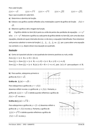 Pré-Cálculo 2020-2 EP05 – GABARITO 10 de 26
Para cada função:
𝑓1(𝑥) = −√𝑥 𝑓2(𝑥) = √−𝑥 𝑓3(𝑥) = −√−𝑥 𝑓4(𝑥) = √|𝑥| 𝑓5(𝑥) = −√|𝑥|,
faça o que se pede em cada item.
a) Determine o domínio da função.
b) Esboce o seu gráfico usando reflexões e/ou modulações a partir do gráfico da função 𝑓(𝑥) =
√𝑥.
c) Observe o gráfico e dê a imagem da função.
d) O gráfico obtido no item (b) é parte ou união de partes das parábolas de equações 𝑥 = 𝑦2
e/ou 𝑥 = −𝑦2
. Relacione o gráfico ou cada parte do gráfico obtido no item (b), com uma das duas
equações, citando em quais intervalos do eixo 𝑥 e do eixo 𝑦 a equação é identificada. Para relacionar
será preciso substituir o nome da função ( 𝑓1 , 𝑓2 , 𝑓3 , 𝑓
4 ou 𝑓5) por 𝑦 para obter uma equação
nas variáveis 𝑥 e 𝑦, depois elevar essa equação ao quadrado.
Resolução:
a) Como só é possível calcular a raiz quadrada de números positivos ou nulo, então
𝐷𝑜𝑚 (𝑓1) = {𝑥 ∈ ℝ; 𝑥 ≥ 0} = [0, ∞)
𝐷𝑜𝑚 (𝑓2) = 𝐷𝑜𝑚 (𝑓3) = {𝑥 ∈ ℝ; −𝑥 ≥ 0} = {𝑥 ∈ ℝ; 𝑥 ≤ 0} = (−∞, 0]
𝐷𝑜𝑚 (𝑓4) = 𝐷𝑜𝑚 (𝑓5) = {𝑥 ∈ ℝ; |𝑥| ≥ 0} = ℝ = (−∞, ∞) , pois |𝑥| ≥ 0 para qualquer 𝑥 ∈ ℝ.
-----------------------------------------------------------------------------------------------------------------------------------
b) Para auxiliar, esboçamos primeiro o
gráfico de 𝑓(𝑥) = √𝑥.
Gráfico de 𝒇𝟏(𝒙) = −√𝒙 :
Para esboçarmos o gráfico de 𝑦 = −𝑓(𝑥)
devemos refletir no eixo 𝑥 o gráfico de 𝑦 = 𝑓(𝑥). Portanto, o
gráfico de 𝑓1(𝑥) = −√𝑥 é obtido quando refletimos o gráfico de
𝑓(𝑥) = √𝑥 no eixo 𝑥.
Gráfico de 𝒇𝟐(𝒙) = √−𝒙 :
Para esboçarmos o gráfico de 𝑦 = 𝑓(−𝑥) devemos refletir o
gráfico de 𝑦 = 𝑓(𝑥) no eixo 𝑦. Portanto, o gráfico de
𝑓2(𝑥) = √−𝑥 é obtido quando refletimos o gráfico de
𝑓(𝑥) = √𝑥 no eixo 𝑦.
 