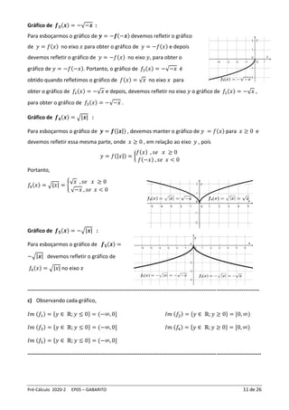 Pré-Cálculo 2020-2 EP05 – GABARITO 11 de 26
Gráfico de 𝒇𝟑(𝒙) = −√−𝒙 :
Para esboçarmos o gráfico de 𝒚 = −𝒇(−𝒙) devemos refletir o gráfico
de 𝑦 = 𝑓(𝑥) no eixo 𝑥 para obter o gráfico de 𝑦 = −𝑓(𝑥) e depois
devemos refletir o gráfico de 𝑦 = −𝑓(𝑥) no eixo 𝑦, para obter o
gráfico de 𝑦 = −𝑓(−𝑥). Portanto, o gráfico de 𝑓3(𝑥) = −√−𝑥 é
obtido quando refletimos o gráfico de 𝑓(𝑥) = √𝑥 no eixo 𝑥 para
obter o gráfico de 𝑓1(𝑥) = −√𝑥 e depois, devemos refletir no eixo 𝑦 o gráfico de 𝑓1(𝑥) = −√𝑥 ,
para obter o gráfico de 𝑓3(𝑥) = −√−𝑥 .
Gráfico de 𝒇𝟒(𝒙) = √|𝒙| :
Para esboçarmos o gráfico de 𝒚 = 𝒇(|𝒙|) , devemos manter o gráfico de 𝑦 = 𝑓(𝑥) para 𝑥 ≥ 0 e
devemos refletir essa mesma parte, onde 𝑥 ≥ 0 , em relação ao eixo 𝑦 , pois
𝑦 = 𝑓(|𝑥|) = {
𝑓(𝑥) , 𝑠𝑒 𝑥 ≥ 0
𝑓(−𝑥) , 𝑠𝑒 𝑥 < 0
Portanto,
𝑓
4(𝑥) = √|𝑥| = {
√𝑥 , 𝑠𝑒 𝑥 ≥ 0
√−𝑥 , 𝑠𝑒 𝑥 < 0
Gráfico de 𝒇𝟓(𝒙) = −√|𝒙| :
Para esboçarmos o gráfico de 𝒇𝟓(𝒙) =
−√|𝒙| devemos refletir o gráfico de
𝑓4(𝑥) = √|𝑥| no eixo 𝑥
----------------------------------------------------------------------------------------------------------------------------------
c) Observando cada gráfico,
𝐼𝑚 (𝑓1) = {𝑦 ∈ ℝ; 𝑦 ≤ 0} = (−∞, 0] 𝐼𝑚 (𝑓2) = {𝑦 ∈ ℝ; 𝑦 ≥ 0} = [0, ∞)
𝐼𝑚 (𝑓3) = {𝑦 ∈ ℝ; 𝑦 ≤ 0} = (−∞, 0] 𝐼𝑚 (𝑓
4) = {𝑦 ∈ ℝ; 𝑦 ≥ 0} = [0, ∞)
𝐼𝑚 (𝑓5) = {𝑦 ∈ ℝ; 𝑦 ≤ 0} = (−∞, 0]
-----------------------------------------------------------------------------------------------------------------------------------
 