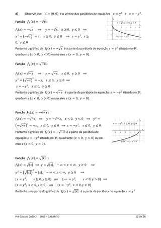 Pré-Cálculo 2020-2 EP05 – GABARITO 12 de 26
d) Observe que 𝑉 = (0 ,0) é o vértice das parábolas de equações 𝑥 = 𝑦2
e 𝑥 = −𝑦2
.
Função 𝒇𝟏(𝒙) = −√𝒙 :
𝑓1(𝑥) = −√𝑥 ⟹ 𝑦 = −√𝑥, 𝑥 ≥ 0, 𝑦 ≤ 0 ⟹
𝑦2
= (−√𝑥)
2
= 𝑥, 𝑥 ≥ 0, 𝑦 ≤ 0 ⟹ 𝑥 = 𝑦2
, 𝑥 ≥
0, 𝑦 ≤ 0
Portanto o gráfico de 𝑓1(𝑥) = −√𝑥 é a parte da parábola de equação 𝑥 = 𝑦2
situada no 4º.
quadrante (𝑥 > 0, 𝑦 < 0) ou no eixo 𝑥 (𝑥 = 0, 𝑦 = 0).
Função 𝒇𝟐(𝒙) = √−𝒙 :
𝑓2(𝑥) = √−𝑥 ⟹ 𝑦 = √−𝑥, 𝑥 ≤ 0, 𝑦 ≥ 0 ⟹
𝑦2
= (√−𝑥)
2
= −𝑥, 𝑥 ≤ 0, 𝑦 ≥ 0 ⟹
𝑥 = −𝑦2
, 𝑥 ≤ 0, 𝑦 ≥ 0
Portanto o gráfico de 𝑓2(𝑥) = √−𝑥 é a parte da parábola de equação 𝑥 = −𝑦2
situada no 2º.
quadrante (𝑥 < 0, 𝑦 > 0) ou no eixo 𝑥 (𝑥 = 0, 𝑦 = 0).
Função 𝒇𝟑(𝒙) = −√−𝒙 :
𝑓3(𝑥) = −√−𝑥 ⟹ 𝑦 = −√−𝑥, 𝑥 ≤ 0, 𝑦 ≤ 0 ⟹ 𝑦2
=
(−√−𝑥)
2
= −𝑥, 𝑥 ≤ 0, 𝑦 ≤ 0 ⟹ 𝑥 = −𝑦2
, 𝑥 ≤ 0, 𝑦 ≤ 0.
Portanto o gráfico de 𝑓3(𝑥) = −√−𝑥 é a parte da parábola de
equação 𝑥 = −𝑦2
situada no 3º. quadrante (𝑥 < 0, 𝑦 < 0) ou no
eixo 𝑥 (𝑥 = 0, 𝑦 = 0).
Função 𝒇𝟒(𝒙) = √|𝒙| :
𝑓
4(𝑥) = √|𝑥| ⟹ 𝑦 = √|𝑥|, − ∞ < 𝑥 < ∞, 𝑦 ≥ 0 ⟹
𝑦2
= (√|𝑥|)
2
= |𝑥|, − ∞ < 𝑥 < ∞, 𝑦 ≥ 0 ⟹
{𝑥 = 𝑦2
, 𝑥 ≥ 0, 𝑦 ≥ 0} 𝑜𝑢 {−𝑥 = 𝑦2
, 𝑥 < 0, 𝑦 > 0} ⟹
{𝑥 = 𝑦2
, 𝑥 ≥ 0, 𝑦 ≥ 0} 𝑜𝑢 {𝑥 = −𝑦2
, 𝑥 < 0, 𝑦 > 0}
Portanto uma parte do gráfico de 𝑓
4(𝑥) = √|𝑥| é a parte da parábola de equação 𝑥 = 𝑦2
 