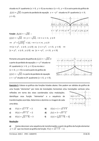 Pré-Cálculo 2020-2 EP05 – GABARITO 13 de 26
situada no 1º. quadrante (𝑥 > 0, 𝑦 > 0) ou no eixo 𝑥 (𝑥 = 0, 𝑦 = 0) e outra parte do gráfico de
𝑓4(𝑥) = √|𝑥| é a parte da parábola de equação 𝑥 = −𝑦2
situada no 2º. quadrante (𝑥 < 0,
𝑦 > 0).
Função 𝒇𝟓(𝒙) = −√|𝒙| :
𝑓5(𝑥) = −√|𝑥| ⟹ 𝑦 = −√|𝑥|, −∞ < 𝑥 < ∞, 𝑦 ≤ 0
⟹ 𝑦2
= (√|𝑥|)
2
= |𝑥|, −∞ < 𝑥 < ∞, 𝑦 ≤ 0
⟹ {𝑥 = 𝑦2
, 𝑥 ≥ 0, 𝑦 ≤ 0} 𝑜𝑢 {−𝑥 = 𝑦2
, 𝑥 < 0, 𝑦 < 0} ⟹
{𝑥 = 𝑦2
, 𝑥 ≥ 0, 𝑦 ≤ 0} 𝑜𝑢 {𝑥 = −𝑦2
, 𝑥 < 0, 𝑦 < 0}
Portanto uma parte do gráfico de 𝑓5(𝑥) = −√|𝑥| é
a parte da parábola de equação 𝑥 = 𝑦2
situada no
4º. quadrante (𝑥 > 0, 𝑦 < 0) ou no eixo 𝑥
(𝑥 = 0, 𝑦 = 0) e a outra parte do gráfico de
𝑓5(𝑥) = −√|𝑥| é a parte da parábola de equação
𝑥 = −𝑦2
situada no 3º. quadrante (𝑥 < 0, 𝑦 < 0).
Exercício 5: Esboce os gráficos das funções listadas abaixo. Eles podem ser obtidos do gráfico de
uma função "elementar" por meio de translações horizontais e/ou translações verticais e/ou
reflexões em torno dos eixos coordenados e/ou modulações.
Identifique essa função "elementar" e a sequência de
transformações ocorridas. Determine o domínio e a imagem de cada
uma delas.
a) 𝐹(𝑥) = √𝑥 − 3 − 2 b) 𝐺(𝑥) = 1 − √𝑥 + 4
c) 𝐻(𝑥) = √9 − 𝑥 − 2 d) 𝐽(𝑥) = 3 − √4 − 𝑥
e) 𝐾(𝑥) = √|𝑥 − 4| − 3 f) 𝐿(𝑥) = |√|𝑥 − 4| − 3|
Resolução:
a) Vamos descrever uma sequência de transformações a partir do gráfico da função elementar
𝑦 = √𝑥 que nos levará ao gráfico da função 𝐹(𝑥) = √𝑥 − 3 − 2.
 