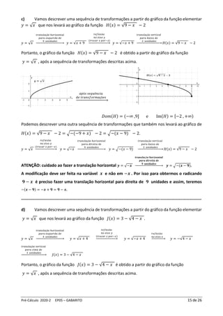 Pré-Cálculo 2020-2 EP05 – GABARITO 15 de 26
c) Vamos descrever uma sequência de transformações a partir do gráfico da função elementar
𝑦 = √𝑥 que nos levará ao gráfico da função 𝐻(𝑥) = √9 − 𝑥 − 2
𝑦 = √𝑥
𝑡𝑟𝑎𝑛𝑠𝑙𝑎çã𝑜 ℎ𝑜𝑟𝑖𝑧𝑜𝑛𝑡𝑎𝑙
𝑝𝑎𝑟𝑎 𝑒𝑠𝑞𝑢𝑒𝑟𝑑𝑎 𝑑𝑒
9 𝑢𝑛𝑖𝑑𝑎𝑑𝑒𝑠
→ 𝑦 = √𝑥 + 9
𝑟𝑒𝑓𝑙𝑒𝑥ã𝑜
𝑛𝑜 𝑒𝑖𝑥𝑜 𝑦
(𝑡𝑟𝑜𝑐𝑎𝑟 𝑥 𝑝𝑜𝑟−𝑥)
→ 𝑦 = √−𝑥 + 9
𝑡𝑟𝑎𝑛𝑠𝑙𝑎çã𝑜 𝑣𝑒𝑟𝑡𝑖𝑐𝑎𝑙
𝑝𝑎𝑟𝑎 𝑏𝑎𝑖𝑥𝑜 𝑑𝑒
2 𝑢𝑛𝑖𝑑𝑎𝑑𝑒𝑠
→ 𝐻(𝑥) = √9 − 𝑥 − 2
Portanto, o gráfico da função 𝐻(𝑥) = √9 − 𝑥 − 2 é obtido a partir do gráfico da função
𝑦 = √𝑥 , após a sequência de transformações descritas acima.
𝑎𝑝ó𝑠 𝑠𝑒𝑞𝑢ê𝑛𝑐𝑖𝑎
𝑑𝑒 𝑡𝑟𝑎𝑛𝑠𝑓𝑜𝑟𝑚𝑎çõ𝑒𝑠
→
𝐷𝑜𝑚(𝐻) = (−∞ ,9] e Im(𝐻) = [−2 , +∞)
Podemos descrever uma outra sequência de transformações que também nos levará ao gráfico de
𝐻(𝑥) = √9 − 𝑥 − 2 = √−(−9 + 𝑥) − 2 = √−(𝑥 − 9) − 2.
𝑦 = √𝑥
𝑟𝑒𝑓𝑙𝑒𝑥ã𝑜
𝑛𝑜 𝑒𝑖𝑥𝑜 𝑦
(𝑡𝑟𝑜𝑐𝑎𝑟 𝑥 𝑝𝑜𝑟−𝑥)
→ 𝑦 = √−𝑥
𝑡𝑟𝑎𝑛𝑠𝑙𝑎çã𝑜 ℎ𝑜𝑟𝑖𝑧𝑜𝑛𝑡𝑎𝑙
𝑝𝑎𝑟𝑎 𝑑𝑖𝑟𝑒𝑖𝑡𝑎 𝑑𝑒
9 𝑢𝑛𝑖𝑑𝑎𝑑𝑒𝑠
→ 𝑦 = √−(𝑥 − 9)
𝑡𝑟𝑎𝑛𝑠𝑙𝑎çã𝑜 𝑣𝑒𝑟𝑡𝑖𝑐𝑎𝑙
𝑝𝑎𝑟𝑎 𝑏𝑎𝑖𝑥𝑜 𝑑𝑒
2 𝑢𝑛𝑖𝑑𝑎𝑑𝑒𝑠
→ 𝐻(𝑥) = √9 − 𝑥 − 2
ATENÇÃO: cuidado ao fazer a translação horizontal 𝒚 = √−𝒙
𝒕𝒓𝒂𝒏𝒔𝒍𝒂çã𝒐 𝒉𝒐𝒓𝒊𝒛𝒐𝒏𝒕𝒂𝒍
𝒑𝒂𝒓𝒂 𝒅𝒊𝒓𝒆𝒊𝒕𝒂 𝒅𝒆
𝟗 𝒖𝒏𝒊𝒅𝒂𝒅𝒆𝒔
→ 𝒚 = √−(𝒙 − 𝟗).
A modificação deve ser feita na variável 𝒙 e não em −𝒙 . Por isso para obtermos o radicando
𝟗 − 𝒙 é preciso fazer uma translação horizontal para direita de 𝟗 unidades e assim, teremos
−(𝒙 − 𝟗) = −𝒙 + 𝟗 = 𝟗 − 𝒙.
-----------------------------------------------------------------------------------------------------------------------------------
d) Vamos descrever uma sequência de transformações a partir do gráfico da função elementar
𝑦 = √𝑥 que nos levará ao gráfico da função 𝐽(𝑥) = 3 − √4 − 𝑥 .
𝑦 = √𝑥
𝑡𝑟𝑎𝑛𝑠𝑙𝑎çã𝑜 ℎ𝑜𝑟𝑖𝑧𝑜𝑛𝑡𝑎𝑙
𝑝𝑎𝑟𝑎 𝑒𝑠𝑞𝑢𝑒𝑟𝑑𝑎 𝑑𝑒
4 𝑢𝑛𝑖𝑑𝑎𝑑𝑒𝑠
→ 𝑦 = √𝑥 + 4
𝑟𝑒𝑓𝑙𝑒𝑥ã𝑜
𝑛𝑜 𝑒𝑖𝑥𝑜 𝑦
(𝑡𝑟𝑜𝑐𝑎𝑟 𝑥 𝑝𝑜𝑟−𝑥)
→ 𝑦 = √−𝑥 + 4
𝑟𝑒𝑓𝑙𝑒𝑥ã𝑜
𝑛𝑜 𝑒𝑖𝑥𝑜 𝑥
→ 𝑦 = −√4 − 𝑥
𝑡𝑟𝑎𝑛𝑠𝑙𝑎çã𝑜 𝑣𝑒𝑟𝑡𝑖𝑐𝑎𝑙
𝑝𝑎𝑟𝑎 𝑐𝑖𝑚𝑎 𝑑𝑒
3 𝑢𝑛𝑖𝑑𝑎𝑑𝑒𝑠
→ 𝐽(𝑥) = 3 − √4 − 𝑥
Portanto, o gráfico da função 𝐽(𝑥) = 3 − √4 − 𝑥 é obtido a partir do gráfico da função
𝑦 = √𝑥 , após a sequência de transformações descritas acima.
 