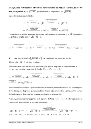 Pré-Cálculo 2020-2 EP05 – GABARITO 17 de 26
ATENÇÃO: não podemos fazer a translação horizontal antes de modular a variável. Se isso for
feito, a função final é 𝑦 = √|𝑥| − 4 , que é diferente da função final 𝑦 = √|𝑥 − 4|
Aqui estão as duas possibilidades:
𝑦 = √𝑥
𝑚𝑜𝑑𝑢𝑙𝑎çã𝑜 𝑑𝑎
𝑣𝑎𝑟𝑖á𝑣𝑒𝑙 𝑥
→ 𝑦 = √|𝑥|
𝑡𝑟𝑎𝑛𝑠𝑙𝑎çã𝑜 ℎ𝑜𝑟𝑖𝑧𝑜𝑛𝑡𝑎𝑙
𝑝𝑎𝑟𝑎 𝑑𝑖𝑟𝑒𝑖𝑡𝑎 𝑑𝑒
4 𝑢𝑛𝑖𝑑𝑎𝑑𝑒𝑠
→ 𝑦 = √|𝑥 − 4|
𝑦 = √𝑥
𝑡𝑟𝑎𝑛𝑠𝑙𝑎çã𝑜 ℎ𝑜𝑟𝑖𝑧𝑜𝑛𝑡𝑎𝑙
𝑝𝑎𝑟𝑎 𝑑𝑖𝑟𝑒𝑖𝑡𝑎 𝑑𝑒
4 𝑢𝑛𝑖𝑑𝑎𝑑𝑒𝑠
→ 𝑦 = √𝑥 − 4
𝑚𝑜𝑑𝑢𝑙𝑎çã𝑜 𝑑𝑎
𝑣𝑎𝑟𝑖á𝑣𝑒𝑙 𝑥
→ 𝑦 = √|𝑥| − 4
Existe uma outra sequência possível partindo do gráfico da função elementar 𝑦 = √𝑥 que nos leva
ao gráfico da função 𝐾(𝑥) = √|𝑥 − 4| − 3.
𝑦 = √𝑥
𝑡𝑟𝑎𝑛𝑠𝑙𝑎çã𝑜 𝑣𝑒𝑟𝑡𝑖𝑐𝑎𝑙
𝑝𝑎𝑟𝑎 𝑏𝑎𝑖𝑥𝑜 𝑑𝑒
3 𝑢𝑛𝑖𝑑𝑎𝑑𝑒𝑠
→ 𝑦 = −3 + √𝑥
𝑚𝑜𝑑𝑢𝑙𝑎çã𝑜 𝑑𝑎
𝑣𝑎𝑟𝑖á𝑣𝑒𝑙 𝑥
→ 𝑦 = −3 + √|𝑥|
𝑡𝑟𝑎𝑛𝑠𝑙𝑎çã𝑜 ℎ𝑜𝑟𝑖𝑧𝑜𝑛𝑡𝑎𝑙
𝑝𝑎𝑟𝑎 𝑑𝑖𝑟𝑒𝑖𝑡𝑎 𝑑𝑒
4 𝑢𝑛𝑖𝑑𝑎𝑑𝑒𝑠
→ 𝐾(𝑥) = −3 + √|𝑥 − 4|
-----------------------------------------------------------------------------------------------------------------------------------
f) O gráfico de 𝐿(𝑥) = |√|𝑥 − 4| − 3| é a "modulação" do gráfico da função
𝐾(𝑥) = √|𝑥 − 4| − 3 do item e) acima.
Vamos descrever uma sequência de transformações a partir do gráfico da função elementar
𝑦 = √𝑥 que nos levará ao gráfico da função 𝐿(𝑥) = |√|𝑥 − 4| − 3|.
𝑦 = √𝑥
𝑚𝑜𝑑𝑢𝑙𝑎çã𝑜 𝑑𝑎
𝑣𝑎𝑟𝑖á𝑣𝑒𝑙 𝑥
→ 𝑦 = √|𝑥|
𝑡𝑟𝑎𝑛𝑠𝑙𝑎çã𝑜 ℎ𝑜𝑟𝑖𝑧𝑜𝑛𝑡𝑎𝑙
𝑝𝑎𝑟𝑎 𝑑𝑖𝑟𝑒𝑖𝑡𝑎 𝑑𝑒
4 𝑢𝑛𝑖𝑑𝑎𝑑𝑒𝑠
→ 𝑦 = √|𝑥 − 4|
𝑡𝑟𝑎𝑛𝑠𝑙𝑎çã𝑜 𝑣𝑒𝑟𝑡𝑖𝑐𝑎𝑙
𝑝𝑎𝑟𝑎 𝑏𝑎𝑖𝑥𝑜 𝑑𝑒
3 𝑢𝑛𝑖𝑑𝑎𝑑𝑒𝑠
→ 𝑦 = √|𝑥 − 4| − 3
𝑚𝑜𝑑𝑢𝑙𝑎çã𝑜 𝑑𝑎
𝑓𝑢𝑛çã𝑜
→ 𝐿(𝑥) = |√|𝑥 − 4| − 3|
Modular uma função significa que será feito um rebatimento para cima do eixo 𝑥 , da parte negativa
da função (a parte do gráfico que estava abaixo do eixo 𝑥) e será mantida a parte positiva ou nula
da função (a parte do gráfico que estava acima do eixo 𝑥 ou sobre ele).
Para isso, vamos encontrar os pontos onde o gráfico de 𝐾(𝑥) = √|𝑥 − 4| − 3 intercepta o eixo 𝑥.
Esses pontos têm ordenada 𝑦 = 0, portanto temos:
√|𝑥 − 4| − 3 = 0 ⟹ √|𝑥 − 4| = 3
𝑒𝑙𝑒𝑣𝑎𝑛𝑑𝑜
𝑎𝑚𝑏𝑜𝑠 𝑜𝑠 𝑚𝑒𝑚𝑏𝑟𝑜𝑠
𝑎𝑜 𝑞𝑢𝑎𝑑𝑟𝑎𝑑𝑜
⇒ ( √|𝑥 − 4|)
2
= 32
⟹
|𝑥 − 4| = 9 ⟹ 𝑥 − 4 = −9 𝑜𝑢 𝑥 − 4 = 9 ⟹ 𝑥 = −5 𝑜𝑢 𝑥 = 13
 