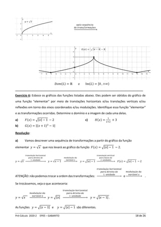 Pré-Cálculo 2020-2 EP05 – GABARITO 18 de 26
𝑎𝑝ó𝑠 𝑠𝑒𝑞𝑢ê𝑛𝑐𝑖𝑎
𝑑𝑒 𝑡𝑟𝑎𝑛𝑠𝑓𝑜𝑟𝑚𝑎çõ𝑒𝑠
→
𝐷𝑜𝑚(𝐿) = ℝ e Im(𝐿) = [0 , +∞)
_______________________________________________________________________________
Exercício 6: Esboce os gráficos das funções listadas abaixo. Eles podem ser obtidos do gráfico de
uma função "elementar" por meio de translações horizontais e/ou translações verticais e/ou
reflexões em torno dos eixos coordenados e/ou modulações. Identifique essa função "elementar"
e as transformações ocorridas. Determine o domínio e a imagem de cada uma delas.
a) 𝐹(𝑥) = √|𝑥| − 1 − 2
b) 𝐺(𝑥) = |(𝑥 + 1)3
− 1|
c) 𝐻(𝑥) =
1
𝑥+2
+ 3
Resolução:
a) Vamos descrever uma sequência de transformações a partir do gráfico da função
elementar 𝑦 = √𝑥 que nos levará ao gráfico da função 𝐹(𝑥) = √|𝑥| − 1 − 2.
𝑦 = √𝑥
𝑡𝑟𝑎𝑛𝑠𝑙𝑎çã𝑜 ℎ𝑜𝑟𝑖𝑧𝑜𝑛𝑡𝑎𝑙
𝑝𝑎𝑟𝑎 𝑑𝑖𝑟𝑒𝑖𝑡𝑎 𝑑𝑒
1 𝑢𝑛𝑖𝑑𝑎𝑑𝑒
→ 𝑦 = √𝑥 − 1
𝑚𝑜𝑑𝑢𝑙𝑎çã𝑜 𝑑𝑎
𝑣𝑎𝑟𝑖á𝑣𝑒𝑙 𝑥
→ 𝑦 = √|𝑥| − 1
𝑡𝑟𝑎𝑛𝑠𝑙𝑎çã𝑜 𝑣𝑒𝑟𝑡𝑖𝑐𝑎𝑙
𝑝𝑎𝑟𝑎 𝑏𝑎𝑖𝑥𝑜 𝑑𝑒
2 𝑢𝑛𝑖𝑑𝑎𝑑𝑒𝑠
→ 𝐹(𝑥) = √|𝑥| − 1 − 2
ATENÇÃO: não podemos trocar a ordem das transformações:
𝑡𝑟𝑎𝑛𝑠𝑙𝑎çã𝑜 ℎ𝑜𝑟𝑖𝑧𝑜𝑛𝑡𝑎𝑙
𝑝𝑎𝑟𝑎 𝑑𝑖𝑟𝑒𝑖𝑡𝑎 𝑑𝑒
1 𝑢𝑛𝑖𝑑𝑎𝑑𝑒
→ e
𝑚𝑜𝑑𝑢𝑙𝑎çã𝑜 𝑑𝑎
𝑣𝑎𝑟𝑖á𝑣𝑒𝑙 𝑥
→ .
Se trocássemos, veja o que aconteceria:
𝑦 = √𝑥
𝑚𝑜𝑑𝑢𝑙𝑎çã𝑜 𝑑𝑎
𝑣𝑎𝑟𝑖á𝑣𝑒𝑙 𝑥
→ 𝑦 = √|𝑥|
𝑡𝑟𝑎𝑛𝑠𝑙𝑎çã𝑜 ℎ𝑜𝑟𝑖𝑧𝑜𝑛𝑡𝑎𝑙
𝑝𝑎𝑟𝑎 𝑑𝑖𝑟𝑒𝑖𝑡𝑎 𝑑𝑒
1 𝑢𝑛𝑖𝑑𝑎𝑑𝑒
→ 𝑦 = √|𝑥 − 1| .
As funções 𝑦 = √|𝑥 − 1| e 𝑦 = √|𝑥| − 1 são diferentes.
 