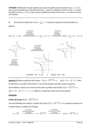 Pré-Cálculo 2020-2 EP05 – GABARITO 20 de 26
ATENÇÃO: Modulando a função significa que a parte do gráfico dessa função em que 𝑦 < 0 , ou
seja, a parte do gráfico que está abaixo do eixo 𝑥 , deve ser refletida em torno d eixo 𝑥. E a parte
do gráfico em que 𝑦 ≥ 0 , ou seja, a parte do gráfico que está cima do eixo 𝑥 ou sobre ele, deve
ser mantida.
-----------------------------------------------------------------------------------------------------------------------------------
c) Construímos o gráfico de 𝐻(𝑥) =
1
𝑥+2
+ 3 fazendo as seguintes transformações em
gráficos:
ℎ(𝑥) =
1
𝑥
, 𝑥 ≠ 0
𝑡𝑟𝑎𝑛𝑠𝑙𝑎çã𝑜
ℎ𝑜𝑟𝑖𝑧𝑜𝑛𝑡𝑎𝑙
2 𝑢𝑛𝑖𝑑𝑎𝑑𝑒𝑠
𝑝𝑎𝑟𝑎 𝑒𝑠𝑞𝑢𝑒𝑟𝑑𝑎
⇒ 𝑦 =
1
𝑥+2
, 𝑥 ≠ −2
𝑡𝑟𝑎𝑛𝑠𝑙𝑎çã𝑜
𝑣𝑒𝑟𝑡𝑖𝑐𝑎𝑙
3 𝑢𝑛𝑖𝑑𝑎𝑑𝑒𝑠
𝑝𝑎𝑟𝑎 𝑐𝑖𝑚𝑎
⇒ 𝐻(𝑥) =
1
𝑥+2
+ 3 , 𝑥 ≠ −2
𝑡𝑟𝑎𝑛𝑠𝑙𝑎çã𝑜
ℎ𝑜𝑟𝑖𝑧𝑜𝑛𝑡𝑎𝑙
2 𝑢𝑛𝑖𝑑𝑎𝑑𝑒𝑠
𝑝𝑎𝑟𝑎 𝑒𝑠𝑞𝑢𝑒𝑟𝑑𝑎
⇒
𝑡𝑟𝑎𝑛𝑠𝑙𝑎çã𝑜
𝑣𝑒𝑟𝑡𝑖𝑐𝑎𝑙
3 𝑢𝑛𝑖𝑑𝑎𝑑𝑒𝑠
𝑝𝑎𝑟𝑎 𝑐𝑖𝑚𝑎
⇒
𝐷𝑜𝑚(𝐻) = ℝ − {−2} e Im(𝐻) = ℝ − {3}
________________________________________________________________________________
Exercício 7: Esboce os gráficos das funções 𝑓(𝑥) = √𝑥 − 1
3
+ 1 , 𝑔(𝑥) = (𝑥 − 1)3
+ 1 . Além
de identificar as funções "elementares" e as transformações ocorridas, esboce os gráficos
intermediários. Esboce num mesmo par de eixos os gráficos das funções 𝑓(𝑥) = √𝑥 − 1
3
+ 1 ,
𝑔(𝑥) = (𝑥 − 1)3
+ 1 e 𝑦 = 𝑥. Observe a relação que existe entre esses gráficos.
Resolução:
Gráfico da função 𝒇(𝒙) = √𝒙 − 𝟏
𝟑
+ 𝟏
Uma possibilidade para explicar o gráfico da função 𝑓(𝑥) = √𝑥 − 1
3
+ 1 é a seguinte sequência de
transformações em gráficos de funções:
𝑦 = √𝑥
3
𝑡𝑟𝑎𝑛𝑠𝑙𝑎çã𝑜
ℎ𝑜𝑟𝑖𝑧𝑜𝑛𝑡𝑎𝑙 𝑑𝑖𝑟𝑒𝑖𝑡𝑎
1 𝑢𝑛𝑖𝑑𝑎𝑑𝑒
→ 𝑦 = √𝑥 − 1
3
𝑡𝑟𝑎𝑛𝑠𝑙𝑎çã𝑜
𝑣𝑒𝑟𝑡𝑖𝑐𝑎𝑙 𝑝𝑎𝑟𝑎 𝑐𝑖𝑚𝑎
1 𝑢𝑛𝑖𝑑𝑎𝑑𝑒
→ 𝑓(𝑥) = √𝑥 − 1
3
+ 1
 
