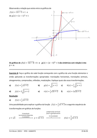 Pré-Cálculo 2020-2 EP05 – GABARITO 22 de 26
Observando a relação que existe entre os gráficos de
𝑓(𝑥) = √𝑥 − 1
3
+ 1 e
de 𝑔(𝑥) = (𝑥 − 1)3
+ 1
Os gráficos de 𝒇(𝒙) = √𝒙 − 𝟏
𝟑
+ 𝟏 e 𝒈(𝒙) = (𝒙 − 𝟏)𝟑
+ 𝟏 são simétricos com relação à reta
𝒚 = 𝒙.
________________________________________________________________________________
Exercício 8: Faça o gráfico de cada função começando com o gráfico de uma função elementar e
então aplicando as transformações apropriadas: translações horizontais, translações verticais,
alongamentos, compressões, reflexões, modulações. Explique quais são essas transformações.
a) 𝑓(𝑥) =
1
2
√𝑥 + 2 b) 𝑔(𝑥) = √
1
2
𝑥 + 2 c) ℎ(𝑥) =
1
2
√
1
2
𝑥 + 2
d) 𝑗(𝑥) = 2√
1
2
𝑥 + 2 e) 𝑟(𝑥) =
1
2
√2𝑥 + 2 f) 𝑠(𝑥) = 2√2𝑥 + 2
Resolução:
a) 𝑓(𝑥) =
1
2
√𝑥 + 2
Uma possibilidade para explicar o gráfico da função 𝑓(𝑥) =
1
2
√𝑥 + 2 é a seguinte sequência de
transformações em gráficos de funções:
𝑦 = √𝑥
𝑡𝑟𝑎𝑛𝑠𝑙𝑎çã𝑜
ℎ𝑜𝑟𝑖𝑧𝑜𝑛𝑡𝑎𝑙 𝑒𝑠𝑞𝑢𝑒𝑟𝑑𝑎
2 𝑢𝑛𝑖𝑑𝑎𝑑𝑒𝑠
→ 𝑦 = √𝑥 + 2
𝑐𝑜𝑚𝑝𝑟𝑒𝑠𝑠ã𝑜 𝑣𝑒𝑟𝑡𝑖𝑐𝑎𝑙
𝑓𝑎𝑡𝑜𝑟 𝑚𝑢𝑙𝑡𝑖𝑝𝑙𝑖𝑐𝑎𝑡𝑖𝑣𝑜
𝑘=
1
2
𝑢𝑛𝑖𝑑𝑎𝑑𝑒
→ 𝑓(𝑥) =
1
2
√𝑥 + 2
 