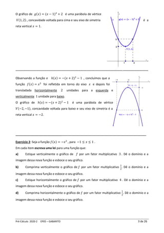 Pré-Cálculo 2020-2 EP05 – GABARITO 3 de 26
O gráfico de 𝑔(𝑥) = (𝑥 − 1)2
+ 2 é uma parábola de vértice
𝑉(1, 2) , concavidade voltada para cima e seu eixo de simetria é a
reta vertical 𝑥 = 1.
-----------------------------------------------------------------------------------------------------------------------------------
Observando a função e ℎ(𝑥) = −(𝑥 + 2)2
− 1 , concluímos que a
função 𝑓(𝑥) = 𝑥2
foi refletida em torno do eixo 𝑥 e depois foi
transladada horizontalmente 2 unidades para a esquerda e
verticalmente 1 unidade para baixo.
O gráfico de ℎ(𝑥) = −(𝑥 + 2)2
− 1 é uma parábola de vértice
𝑉(−2, −1), concavidade voltada para baixo e seu eixo de simetria é a
reta vertical 𝑥 = −2.
____________________________________________________________________________________
Exercício 2: Seja a função 𝑓(𝑥) = −𝑥2
, para −1 ≤ 𝑥 ≤ 1 .
Em cada item escreva uma lei para uma função que:
a) Estique verticalmente o gráfico de 𝑓 por um fator multiplicativo 3 . Dê o domínio e a
imagem dessa nova função e esboce o seu gráfico.
b) Comprima verticalmente o gráfico de 𝑓 por um fator multiplicativo
1
2
. Dê o domínio e a
imagem dessa nova função e esboce o seu gráfico.
c) Estique horizontalmente o gráfico de 𝑓 por um fator multiplicativo 4 . Dê o domínio e a
imagem dessa nova função e esboce o seu gráfico.
d) Comprima horizontalmente o gráfico de 𝑓 por um fator multiplicativo
1
2
. Dê o domínio e a
imagem dessa nova função e esboce o seu gráfico.
 