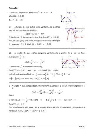 Pré-Cálculo 2020-2 EP05 – GABARITO 4 de 26
Resolução:
O gráfico da função dada, 𝑓(𝑥) = −𝑥2
, −1 ≤ 𝑥 ≤ 1 é:
]
1
,
1
[
)
( −
=
f
Dom
a) A função 𝑓1 cujo gráfico estica verticalmente o gráfico
de 𝑓 por um fator multiplicativo 3 é:
𝑓1(𝑥) = 3𝑓(𝑥) = −3𝑥2
O domínio de 𝑓1 é o mesmo domínio de 𝑓, 𝐷𝑜𝑚(𝑓1) = [−1 , 1].
Mas, se −1 ≤ 𝑓(𝑥) ≤ 0, então, multiplicando a desigualdade por
3 , obtemos −3 ≤ 3 ∙ 𝑓(𝑥) ≤ 0 e Im(𝑓1) = [−3 , 0].
-----------------------------------------------------------------------------------------------------------------------------------
b) A função 𝑓2 cujo gráfico comprime verticalmente o gráfico de 𝑓 por um fator
multiplicativo
1
2
é:
𝑓2(𝑥) =
1
2
𝑓(𝑥) = −
1
2
𝑥2
O domínio de 2
f é o mesmo domínio de 𝑓,
𝐷𝑜𝑚(𝑓2) = [−1 , 1]. Mas, se −1 ≤ 𝑓(𝑥) ≤ 0, então,
multiplicando a desigualdade por
1
2
, obtemos
1
2
∙ (−1) ≤
1
2
∙ 𝑓(𝑥) ≤
1
2
∙ 0 ⟹
−
1
2
≤
1
2
𝑓(𝑥) ≤ 0 e portanto, Im(𝑓2) = [−
1
2
, 0]
-----------------------------------------------------------------------------------------------------------------------------------
c) A função 𝑓3 cujo gráfico estica horizontalmente o gráfico de 𝑓 por um fator multiplicativo 4
é:
𝑓3(𝑥) = 𝑓 (
1
4
𝑥) = − (
1
4
𝑥)
2
= −
1
16
𝑥2
Assim,
𝑥 ∈ 𝐷𝑜𝑚( 𝑓3) ⟹
1
4
𝑥 ∈ 𝐷𝑜𝑚(𝑓) ⟹ −1 ≤
1
4
𝑥 ≤ 1 ⟹ −4 ≤ 𝑥 ≤ 4 ⟹
𝐷𝑜𝑚(𝑓3) = [−4, 4]
Essa transformação não mexe com a imagem da função, pois o esticamento (alongamento) é
horizontal. Assim, Im(𝑓3) = Im(𝑓) = [−1 , 0]
]
0
,
1
[
)
(
Im −
=
f
 