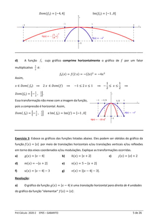 Pré-Cálculo 2020-2 EP05 – GABARITO 5 de 26
𝐷𝑜𝑚(𝑓3) = [−4, 4] Im(𝑓3) = [−1 , 0]
-----------------------------------------------------------------------------------------------------------------------------------
d) A função 4
f cujo gráfico comprime horizontalmente o gráfico de 𝑓 por um fator
multiplicativo
1
2
é:
𝑓
4(𝑥) = 𝑓(2 𝑥) = −(2𝑥)2
= −4𝑥2
Assim,
𝑥 ∈ 𝐷𝑜𝑚( 𝑓4) ⟹ 2 𝑥 ∈ 𝐷𝑜𝑚(𝑓) ⟹ −1 ≤ 2 𝑥 ≤ 1 ⟹ −
1
2
≤ 𝑥 ≤
1
2
⟹
𝐷𝑜𝑚(𝑓4) = [−
1
2
,
1
2
].
Essa transformação não mexe com a imagem da função,
pois a compressão é horizontal. Assim,
𝐷𝑜𝑚( 𝑓4) = [−
1
2
,
1
2
] e Im( 𝑓4) = Im(𝑓) = [−1 , 0]
Exercício 3: Esboce os gráficos das funções listadas abaixo. Eles podem ser obtidos do gráfico da
função 𝑓(𝑥) = |𝑥| por meio de translações horizontais e/ou translações verticais e/ou reflexões
em torno dos eixos coordenados e/ou modulações. Explique as transformações ocorridas.
a) 𝑔(𝑥) = |𝑥 − 4| b) ℎ(𝑥) = |𝑥 + 2| c) 𝑗(𝑥) = |𝑥| + 2
d) 𝑚(𝑥) = −|𝑥 + 2| e) 𝑛(𝑥) = 5 − |𝑥 + 2|
f) 𝑢(𝑥) = |𝑥 − 4| − 3 g) 𝑣(𝑥) = ||𝑥 − 4| − 3|.
Resolução:
a) O gráfico da função 𝑔(𝑥) = |𝑥 − 4| é uma translação horizontal para direita de 4 unidades
do gráfico da função "elementar" 𝑓(𝑥) = |𝑥|:
 