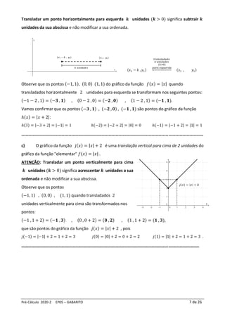 Pré-Cálculo 2020-2 EP05 – GABARITO 7 de 26
Transladar um ponto horizontalmente para esquerda 𝒌 unidades (𝒌 > 0) significa subtrair 𝒌
unidades da sua abscissa e não modificar a sua ordenada.
(𝑥1 − 𝑘 , 𝑦1)
𝑡𝑟𝑎𝑛𝑠𝑙𝑎𝑑𝑎𝑑𝑜
𝑘 𝑢𝑛𝑖𝑑𝑎𝑑𝑒𝑠
(𝑘>0)
𝑝𝑎𝑟𝑎 𝑒𝑠𝑞𝑢𝑒𝑟𝑑𝑎
← (𝑥1 , 𝑦1)
Observe que os pontos (−1, 1), (0, 0) (1, 1) do gráfico da função 𝑓(𝑥) = |𝑥| quando
transladados horizontalmente 2 unidades para esquerda se transformam nos seguintes pontos:
(−1 − 2 , 1) = (−𝟑 , 𝟏) , (0 − 2 , 0) = (−𝟐 , 𝟎) , (1 − 2 , 1) = (−𝟏 , 𝟏).
Vamos confirmar que os pontos (−𝟑 , 𝟏) , (−𝟐 , 𝟎) , (−𝟏 , 𝟏) são pontos do gráfico da função
ℎ(𝑥) = |𝑥 + 2|:
ℎ(3) = |−3 + 2| = |−1| = 1 ℎ(−2) = |−2 + 2| = |0| = 0 ℎ(−1) = |−1 + 2| = |1| = 1
-----------------------------------------------------------------------------------------------------------------------------------
c) O gráfico da função 𝑗(𝑥) = |𝑥| + 2 é uma translação vertical para cima de 2 unidades do
gráfico da função "elementar" 𝑓(𝑥) = |𝑥| .
ATENÇÃO: Transladar um ponto verticalmente para cima
𝒌 unidades (𝒌 > 0) significa acrescentar 𝒌 unidades a sua
ordenada e não modificar a sua abscissa.
Observe que os pontos
(−1, 1) , (0, 0) , (1, 1) quando transladados 2
unidades verticalmente para cima são transformados nos
pontos:
(−1 , 1 + 2) = (−𝟏 , 𝟑) , (0 , 0 + 2) = (𝟎 , 𝟐) , (1 , 1 + 2) = (𝟏 , 𝟑),
que são pontos do gráfico da função 𝑗(𝑥) = |𝑥| + 2 , pois
𝑗(−1) = |−1| + 2 = 1 + 2 = 3 𝑗(0) = |0| + 2 = 0 + 2 = 2 𝑗(1) = |1| + 2 = 1 + 2 = 3 .
--------------------------------------------------------------------------------------------------------------------------------
 