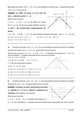 Pré-Cálculo 2020-2 EP05 – GABARITO 8 de 26
d) O gráfico da função 𝑚(𝑥) = −|𝑥 + 2| é uma reflexão em torno do eixo 𝑥 do gráfico da função
ℎ(𝑥) = |𝑥 + 2| do item b).
ATENÇÃO: ao refletir um ponto (𝒙, 𝒚) em torno do
eixo 𝒙 , obtemos o ponto (𝒙, −𝒚).
Observe que os pontos
(−3 , 1) , (−2 , 0) , (−1 , 1) do gráfico da função
ℎ(𝑥) = |𝑥 + 2| do item b), quando refletidos em torno
do eixo 𝒙 , são transformados respectivamente nos
pontos:
(−𝟑 , −𝟏) , (−𝟐 , 𝟎) , (−𝟏 , −𝟏), que são pontos do gráfico da função 𝑚(𝑥) = −|𝑥 + 2|, pois
𝑚(−3) = −|−3 + 2| = −|−1| = −1 𝑚(−2) = −|−2 + 2| = −|0| = 0
𝑚(−1) = −|−1 + 2| = −|1| = −1
-----------------------------------------------------------------------------------------------------------------------------------
e) O gráfico da função 𝑛(𝑥) = 5 − |𝑥 + 2| é uma translação vertical para cima de 5 unidades
do gráfico da função 𝑚(𝑥) = −|𝑥 + 2| apresentado no item d) acima.
Observe que os pontos (−3 , −1) , (−2 , 0) , (−1 , −1) do gráfico da função 𝑚(𝑥) = −|𝑥 + 2|
são transladados 5 unidades verticalmente para cima para os pontos:
(−3 , −1 + 5) = (−𝟑 , 𝟒) ,
(−2 , 0 + 5) = (−𝟐 , 𝟓) , (−1 , −1 + 5) =
(−𝟏 , 𝟒), que são pontos do gráfico
𝑛(𝑥) = 5 − |𝑥 + 2| , pois
𝑛(−3) = 5 − |−3 + 2| = 5 − |−1| = 5 − 1 = 4
𝑛(−2) = 5 − |−2 + 2| = 5 − |0| = 5 − 0 = 5
𝑛(−1) = 5 − |−1 + 2| = 5 − |1| = 5 − 1 = 4 .
-----------------------------------------------------------------------------------------------------------------------------------
f) O gráfico da função 𝑢(𝑥) = |𝑥 − 4| − 3 é uma translação vertical para baixo de 3 unidades
do gráfico de 𝑔(𝑥) = |𝑥 − 4| apresentado no item a) acima.
ATENÇÃO: Transladar um ponto verticalmente para baixo
𝒌 unidades (𝒌 > 0) significa subtrair 𝒌 unidades da sua
ordenada e não modificar a sua abscissa.
Observe que os pontos
(−3 , 1) , (4 , 0) , (5 , 1) do gráfico da função 𝑔(𝑥) =
|𝑥 − 4| são transladados 3 unidades verticalmente para baixo, respectivamente, para os pontos
 