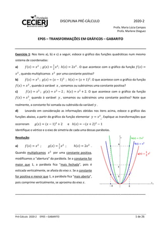 Pré-Cálculo 2020-2 EP05 – GABARITO 1 de 26
DISCIPLINA PRÉ-CÁLCULO 2020-2
Profa. Maria Lúcia Campos
Profa. Marlene Dieguez
EP05 – TRANSFORMAÇÕES EM GRÁFICOS – GABARITO
Exercício 1: Nos itens a), b) e c) a seguir, esboce o gráfico das funções quadráticas num mesmo
sistema de coordenadas:
a) 𝑓(𝑥) = 𝑥2
; 𝑔(𝑥) =
1
2
𝑥2
; ℎ(𝑥) = 2𝑥2
. O que acontece com o gráfico da função 𝑓(𝑥) =
𝑥2
, quando multiplicamos 𝑥2
por uma constante positiva?
b) 𝑓(𝑥) = 𝑥2
; 𝑔(𝑥) = (𝑥 − 1)2
; ℎ(𝑥) = (𝑥 + 1)2
. O que acontece com o gráfico da função
𝑓(𝑥) = 𝑥2
, quando à variável 𝑥 , somamos ou subtraímos uma constante positiva?
c) 𝑓(𝑥) = 𝑥2
; 𝑔(𝑥) = 𝑥2
− 2 ; ℎ(𝑥) = 𝑥2
+ 2. O que acontece com o gráfico da função
𝑓(𝑥) = 𝑥2
, quando à variável 𝑦 , somamos ou subtraímos uma constante positiva? Note que
realmente, a constante foi somada ou subtraída da variável 𝑦 .
d) Levando em consideração as informações obtidas nos itens acima, esboce o gráfico das
funções abaixo, a partir do gráfico da função elementar 𝑦 = 𝑥2
,. Explique as transformações que
ocorreram 𝑔(𝑥) = (𝑥 − 1)2
+ 2 e ℎ(𝑥) = −(𝑥 + 2)2
− 1
Identifique o vértice e o eixo de simetria de cada uma dessas parábolas.
Resolução:
a) 𝑓(𝑥) = 𝑥2
; 𝑔(𝑥) =
1
2
𝑥2
; ℎ(𝑥) = 2𝑥2
.
Quando multiplicamos 𝑥2
por uma constante positiva,
modificamos a "abertura" da parábola. Se a constante for
maior que 1, a parábola fica "mais fechada", pois é
esticada verticalmente, se afasta do eixo 𝑥. Se a constante
for positiva e menor que 1, a parábola fica "mais aberta",
pois comprime verticalmente, se aproxima do eixo 𝑥.
-----------------------------------------------------------------------------------------------------------------------------------
 