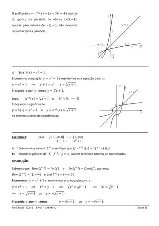 Pré-Cálculo 2020-2 EP 07 – GABARITO 10 de 21
O gráfico de 𝑦 = 𝑟−1(𝑥) = (𝑥 + 3)2
− 4 é a parte
do gráfico da parábola de vértice (−3, −4),
apenas para valores de 𝑥 ≥ −3, não devemos
desenhar toda a parábola.
-------------------------------------------------------------------------------------------------------------------------------------------
c) Seja ℎ(𝑥) = 𝑥3
− 1.
Escrevemos a equação 𝑦 = 𝑥3
− 1 e resolvemos essa equação para 𝑥:
𝑦 = 𝑥3
− 1 ⟹ 𝑦 + 1 = 𝑥3
𝑥 = √𝑦 + 1
3
.
Trocando 𝑥 por 𝑦 temos 𝑦 = √𝑥 + 1
3
.
Logo, ℎ−1(𝑥) = √𝑥 + 1
3
e ℎ−1
: ℝ ⟶ ℝ
Esboçando os gráficos de
𝑦 = ℎ(𝑥) = 𝑥3
− 1 e 𝑦 = ℎ−1(𝑥) = √𝑥 + 1
3
no mesmo sistema de coordenadas:
_____________________________________________________________________________________
Exercício 7: Seja 𝑓: (−∞, 0] ⟶ [1, +∞)
𝑥 ⟼ 𝑥2
+ 1
a) Determine a inversa 𝑓−1
e verifique que (𝑓 ∘ 𝑓−1)(𝑥) = (𝑓−1
∘ 𝑓)(𝑥).
b) Esboce os gráficos de 𝑓, 𝑓−1
, 𝑦 = 𝑥 usando o mesmo sistema de coordenadas.
RESOLUÇÃO:
Sabemos que 𝐷𝑜𝑚(𝑓−1) = 𝐼𝑚(𝑓) e 𝐼𝑚(𝑓−1) = 𝐷𝑜𝑚(𝑓), portanto:
𝐷𝑜𝑚(𝑓−1) = [1, +∞) e 𝐼𝑚(𝑓−1) = (−∞, 0].
Escrevemos 𝑦 = 𝑥2
+ 1 e resolvemos essa equação para 𝑥:
𝑦 = 𝑥2
+ 1 ⟹ 𝑥2
= 𝑦 − 1 ⟹ √𝑥2 = √𝑦 − 1 ⟹ |𝑥| = √𝑦 − 1
⟹ 𝑥 = √𝑦 − 1 ou 𝑥 = −√𝑦 − 1.
Trocando 𝑥 por 𝑦 temos 𝑦 = √𝑥 − 1 ou 𝑦 = −√𝑥 − 1.
 