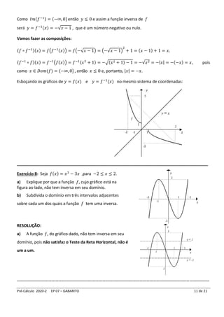 Pré-Cálculo 2020-2 EP 07 – GABARITO 11 de 21
Como 𝐼𝑚(𝑓−1) = (−∞, 0] então 𝑦 ≤ 0 e assim a função inversa de 𝑓
será 𝑦 = 𝑓−1(𝑥) = −√𝑥 − 1 , que é um número negativo ou nulo.
Vamos fazer as composições:
(𝑓 ∘ 𝑓−1)(𝑥) = 𝑓(𝑓−1(𝑥)) = 𝑓(−√𝑥 − 1) = (−√𝑥 − 1)
2
+ 1 = (𝑥 − 1) + 1 = 𝑥.
(𝑓−1
∘ 𝑓)(𝑥) = 𝑓−1
(𝑓(𝑥)) = 𝑓−1(𝑥2
+ 1) = −√(𝑥2 + 1) − 1 = −√𝑥2 = −|𝑥| = −(−𝑥) = 𝑥, pois
como 𝑥 ∈ 𝐷𝑜𝑚(𝑓) = (−∞, 0] , então 𝑥 ≤ 0 e, portanto, |𝑥| = −𝑥.
Esboçando os gráficos de 𝑦 = 𝑓(𝑥) e 𝑦 = 𝑓−1
(𝑥) no mesmo sistema de coordenadas:
_____________________________________________________________________________________
Exercício 8: Seja 𝑓(𝑥) = 𝑥3
− 3𝑥 ,para −2 ≤ 𝑥 ≤ 2.
a) Explique por que a função 𝑓, cujo gráfico está na
figura ao lado, não tem inversa em seu domínio.
b) Subdivida o domínio em três intervalos adjacentes
sobre cada um dos quais a função 𝑓 tem uma inversa.
RESOLUÇÃO:
a) A função 𝑓, do gráfico dado, não tem inversa em seu
domínio, pois não satisfaz o Teste da Reta Horizontal, não é
um a um.
-------------------------------------------------------------------------------------------------------------------------------------------
 