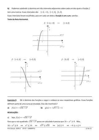 Pré-Cálculo 2020-2 EP 07 – GABARITO 12 de 21
b) Podemos subdividir o domínio em três intervalos adjacentes sobre cada um dos quais a função 𝑓
tem uma inversa. Esses intervalos são: [−2, −1], [−1, 1], [1, 2].
Esses intervalos foram escolhidos, pois em cada um deles a função é um a um, satisfaz
Teste da Reta Horizontal.
𝑓: [−2, −1] ⟶ [−2, 2]
𝑓: [−1, 1] ⟶ [−2, 2] 𝑓: [1, 2] ⟶ [−2, 2]
_____________________________________________________________________________________
Exercício 9: Dê o domínio das funções a seguir e esboce os seus respectivos gráficos. Essas funções
definem parte de uma curva já estudada. Elas são invertíveis?
a) 𝑓(𝑥) = −√16 − 𝑥2 b) 𝑔(𝑥) = −√4 − 𝑥 − 1
RESOLUÇÃO:
a) Seja 𝑓(𝑥) = −√16 − 𝑥2
Para que a raiz quadrada √16 − 𝑥2 possa ser calculada é preciso que 16 − 𝑥2
≥ 0. Mas,
16 − 𝑥2
≥ 0 ⟺ 𝑥2
≤ 16 ⟺ √𝑥2 ≤ √16 ⟺ |𝑥| ≤ 4 ⟺ −4 ≤ 𝑥 ≤ 4
 