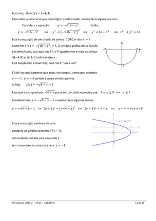 Pré-Cálculo 2020-2 EP 07 – GABARITO 13 de 21
Portanto, 𝐷𝑜𝑚(𝑓) = [−4, 4].
Para saber qual a curva que deu origem a esta função, vamos fazer alguns cálculos.
Considere a equação 𝑦 = −√16 − 𝑥2. Então,
𝑦 = −√16 − 𝑥2 ⟹ 𝑦2
= (−√16 − 𝑥2)
2
⟺ 𝑦2
= 16 − 𝑥2
⟺ 𝑥2
+ 𝑦2
= 16
Esta é a equação de um círculo de centro 𝐶(0,0)e raio 𝑟 = 4.
Como em 𝑓(𝑥) = −√16 − 𝑥2, 𝑦 ≤ 0, então o gráfico desta função
é o semicírculo, que está nos 3º. e 4º.quadrantes e mais os pontos
𝐴(−4, 0) e 𝐵(4, 0) sobre o eixo 𝑥 :
Esta função não é invertível, pois não é “um-a-um”.
É fácil ver graficamente que retas horizontais, como por exemplo,
𝑦 = −1, 𝑦 = −3 cortam a curva em dois pontos.
b) Seja 𝑔(𝑥) = −√4 − 𝑥 − 1
Para que a raiz quadrada √4 − 𝑥 possa ser calculada é preciso que 4 − 𝑥 ≥ 0 ⟺ 𝑥 ≤ 4.
Consideremos 𝑦 = −√4 − 𝑥 − 1 e vamos fazer algumas contas:
𝑦 = −√4 − 𝑥 − 1 ⟹ (𝑦 + 1)2
= (−√4 − 𝑥)
2
⟺ (𝑦 + 1)2
= 4 − 𝑥 ⟺ 𝑥 − 4 = −(𝑦 + 1)2
Esta é a equação canônica de uma
parábola de vértice no ponto 𝑉(4, −1),
concavidade voltada para esquerda e
tem como eixo de simetria a reta 𝑦 = −1.
 