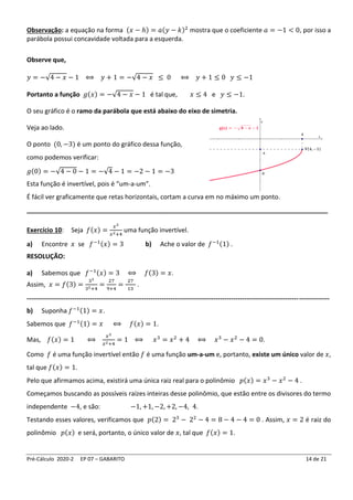 Pré-Cálculo 2020-2 EP 07 – GABARITO 14 de 21
Observação: a equação na forma (𝑥 − ℎ) = 𝑎(𝑦 − 𝑘)2
mostra que o coeficiente 𝑎 = −1 < 0, por isso a
parábola possui concavidade voltada para a esquerda.
Observe que,
𝑦 = −√4 − 𝑥 − 1 ⟺ 𝑦 + 1 = −√4 − 𝑥 ≤ 0 ⟺ 𝑦 + 1 ≤ 0 𝑦 ≤ −1
Portanto a função 𝑔(𝑥) = −√4 − 𝑥 − 1 é tal que, 𝑥 ≤ 4 e 𝑦 ≤ −1.
O seu gráfico é o ramo da parábola que está abaixo do eixo de simetria.
Veja ao lado.
O ponto (0, −3) é um ponto do gráfico dessa função,
como podemos verificar:
𝑔(0) = −√4 − 0 − 1 = −√4 − 1 = −2 − 1 = −3
Esta função é invertível, pois é “um-a-um”.
É fácil ver graficamente que retas horizontais, cortam a curva em no máximo um ponto.
_____________________________________________________________________________________
Exercício 10: Seja 𝑓(𝑥) =
𝑥3
𝑥2+4
uma função invertível.
a) Encontre 𝑥 se 𝑓−1(𝑥) = 3 b) Ache o valor de 𝑓−1(1) .
RESOLUÇÃO:
a) Sabemos que 𝑓−1(𝑥) = 3 ⟺ 𝑓(3) = 𝑥.
Assim, 𝑥 = 𝑓(3) =
33
32+4
=
27
9+4
=
27
13
.
-------------------------------------------------------------------------------------------------------------------------------------------
b) Suponha 𝑓−1(1) = 𝑥.
Sabemos que 𝑓−1(1) = 𝑥 ⟺ 𝑓(𝑥) = 1.
Mas, 𝑓(𝑥) = 1 ⟺
𝑥3
𝑥2+4
= 1 ⟺ 𝑥3
= 𝑥2
+ 4 ⟺ 𝑥3
− 𝑥2
− 4 = 0.
Como 𝑓 é uma função invertível então 𝑓 é uma função um-a-um e, portanto, existe um único valor de 𝑥,
tal que 𝑓(𝑥) = 1.
Pelo que afirmamos acima, existirá uma única raiz real para o polinômio 𝑝(𝑥) = 𝑥3
− 𝑥2
− 4 .
Começamos buscando as possíveis raízes inteiras desse polinômio, que estão entre os divisores do termo
independente −4, e são: −1, +1, −2, +2, −4, 4.
Testando esses valores, verificamos que 𝑝(2) = 23
− 22
− 4 = 8 − 4 − 4 = 0 . Assim, 𝑥 = 2 é raiz do
polinômio 𝑝(𝑥) e será, portanto, o único valor de 𝑥, tal que 𝑓(𝑥) = 1.
 